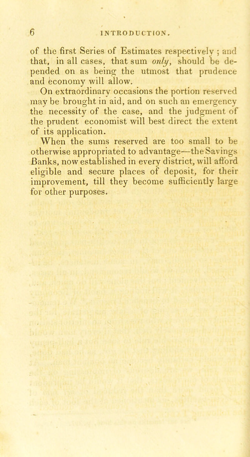 of the first Series of Estimates respectively ; and that, in all cases, that sum only, should be de- pended on as being the utmost that prudence and economy will allow. On extraordinary occasions the portion reserved may be brought in aid, and on such an emergency the necessity of the case, and the judgment of the prudent economist will best direct the extent of its application. When the sums reserved are too small to be otherwise appropriated to advantage—the Savings Banks, now established in every district, will afford eligible and secure places of deposit, for their improvement, till they become sufficiently large for other purposes.