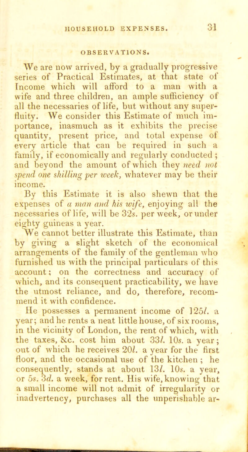 OBSERVATIONS. We are now arrived, by a gradually progressive series of Practical Estimates, at that state of Income which will afford to a man with a wife and three children, an ample sufficiency of all the necessaries of life, but without any super- fluity. We consider this Estimate of much im- portance, inasmuch as it exhibits the precise quantity, present price, and total expense of every article that can be required in such a family, if economically and regularly conducted ; and beyond the amount of which they need not spend one shilling per week, whatever may be their income. By this Estimate it is also shewn that the expenses of a man and his tvij'e, enjoying all the necessaries of life, will be 32s. per week, or under eighty guineas a year. We cannot better illustrate this Estimate, than by giving a slight sketch of the economical arrangements of the family of the gentleman who furnished us with the principal particulars of this account; on the correctness and accuracy of which, and its consequent practicability, we have the utmost reliance, and do, therefore, recom- mend it with confidence. He possesses a permanent income of 125/. a year; and he rents a neat little house, of six rooms, in the vicinity of London, the rent of which, with the taxes, &c. cost him about 33/. 10s. a year; out of which he receives 20/. a year for the first floor, and the occasional use of the kitchen ; he consequently, stands at about 13/. 10s. a year, or 5s. 3d. a week, for rent. His wife, knowing that a small income will not admit of irregularity or inadvertency, purchases all the unperishable ar-