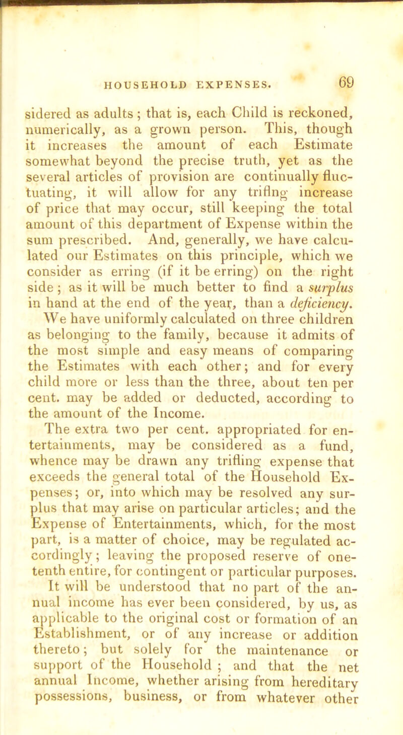 sidered as adults ; that is, each Child is reckoned, numerically, as a grown person. This, though it increases the amount of each Estimate somewhat beyond the precise truth, yet as the several articles of provision are continually fluc- tuating, it will allow for any triflng increase of price that may occur, still keeping the total amount of this department of Expense within the sum prescribed. And, generally, we have calcu- lated our Estimates on this principle, which we consider as erring (if it be erring) on the right side ; as it will be much better to find a surplus in hand at the end of the year, than a deficiency. We have uniformly calculated on three children as belonging to the family, because it admits of the most simple and easy means of comparing the Estimates with each other; and for every child more or less than the three, about ten per cent, may be added or deducted, according to the amount of the Income. The extra two per cent, appropriated for en- tertainments, may be considered as a fund, whence may be drawn any trifling expense that exceeds the general total of the Household Ex- penses ; or, into which may be resolved any sur- plus that may arise on particular articles; and the Expense of Entertainments, which, for the most part, is a matter of choice, may be regulated ac- cordingly; leaving the proposed reserve of one- tenth entire, for contingent or particular purposes. It will be understood that no part of the an- nual income has ever been considered, by us, as applicable to the original cost or formation of an Establishment, or of any increase or addition thereto; but solely for the maintenance or support of the Household ; and that the net annual Income, whether arising from hereditary possessions, business, or from whatever other