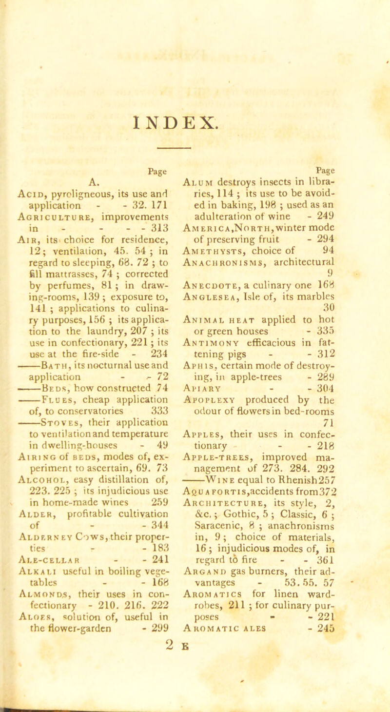INDEX. Page A. Acid, pyroligneous, its use and application - - 32. 171 Agriculture, improvements in - - - - 313 Air, its choice for residence, 12; ventilation, 45. 54 ; in regard to sleeping, 68. 72 ; to fell mattrasses, 74 ; corrected by perfumes, 81; in draw- ing-rooms, 139; exposure to, 141; applications to culina- ry purposes, 156 ; its applica- tion to the laundry, 207 ; its use in confectionary, 221; its use at the fire-side - 234 Bath, its nocturnal use and application - ^72 Beds, how constructed 74 Flues, cheap application of, to conservatories 333 Stoves, their application to ventilationand temperature in dwelling-houses - 49 Airing of beds, modes of, ex- periment to ascertain, 69. 73 Alcohol, easy distillation of, 223. 225 ; its injudicious use in home-made wines 259 Alder, profitable cultivation of - - 344 Alderney Cows, their proper- ties r - 183 Ale-cellar - - 241 Alkali useful in boiling vege- tables - - 168 Almonds, their uses in con- fectionary - 210. 216. 222 Aloes, solution of, useful in the flower-garden - 299 Page Alum destroys insects in libra- ries, 114; its use to be avoid- ed in baking, 198 ; used as an adulteration of wine - 249 America,North,winter mode of preserving fruit - 294 Amethysts, choice of 94 Anachronisms, architectural 9 Anecdote, a culinary one 168 Anglesea, Isle of, its marbles 30 Animal heat applied to hot or green houses - 335 Antimony efficacious in fat- tening pigs - - 312 Aphis, certain mode of destroy- ing, in apple-trees - 289 Apiary - - 304 Apoplexy produced by the odour of flowers in bed-rooms 71 Apples, their uses in confec- tionary - - 218 Apple-trees, improved ma- nagement of 273. 284. 292 Wi ne equal to Rhenish257 Aquafortis,accidents from372 Architecture, its style, 2, &c.; Gothic, 5 ; Classic, 6 ; Saracenic, 8 ; anachronisms in, 9 ; choice of materials, 16; injudicious modes of, in regard to fire - - 361 Argand gas burners, their ad- vantages - 53.55. 57 Aromatics for linen ward- robes, 211 ; for culinary pur- poses - - 221 Aromatic ales - 245