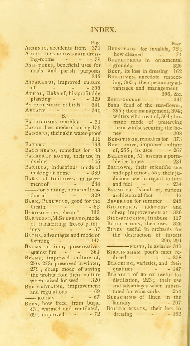 Page Arsen ic, accidents from 371 Artificial flowers in dress- ing-rooms - - - 78 Ash-trees, beneficial uses for roads and parish purposes 346 Asparagus, improved culture of 266 Athol, Duke of, his profitable planting - - 329 Attachment ofbirds 341 Aviary - - • 340 B. Babbicombe marbles - 31 Bacon, best mode of curing 176 Badgers, their skin water-proof 112 Bakery - - 193 Bald heads, remedies for 83 Barberry roots, their use in dyeing - - 146 Barilla, industrious mode of making at home - 389 Bark of fruit-trees, manage- ment of - 284 for tanning, home cultiva- tion of - - 329 Bark, Peruvian, good for the breath - - 82 Barometers, cheap 132 BARREZZI,M.STEPHANO,mode of transferring fresco paint- ings - - - 37 Baths, advantages and mode of forming - 147 Beams of iron, preservatives against fire - - 361 Beans, improved culture of, 270. 273; preserved in winter, 279 ; cheap mode of saving the profits from their culture when raised for seed 320 Bed curtains, improvement and regulations - 69 rooms - - 67 Beds, how freed from bugs, 43 ; warmed and ventilated, 69; improved - - 72 Page Bedsteads for invalids, 72; how cleaned - 74 Beech-trees in ornamental grounds 326 Beef, its loss in dressing 162 Bee-hives, anecdote respect- ing, 305 ; their pecuniary ad- vantages and management 306, &c. Beer-cellar - - 241 Bees fond of the sun-flower, ' 296 ; their management, 304; writers who treat of, 304 ; hu- mane mode of preserving them whilst securing the ho- ney - - 308 Bee-stings, remedies for 373 Beet-root, improved culture of, 266 ; its uses - 267 Belenger, M. invents a porta- ble ice-house - 231 Bellows, their scientific use and application, 55 ; their ju- dicious use in regard to fires and fuel - - 234 Bermuda, Island of, curious architectural fact - 17 Beverage for summer 245 Biddeford, judicious- and cheap improvements at 330 Bill-sticking, itsabuse 117 Birch-trees, their uses 326 Birds useful in orchards for the destruction of insects 290, 291 nests, in aviaries 341 Birmingham poor’s rates re- duced - - 378 Blacking, varieties, and their qualities - - 147 Bladder of an ox useful for distillation, 223; their use and advantages when substi- tuted for wine corks 254 Bleaching of linen in the laundry - - 207 Boiled meats, their loss in dressing - - 162