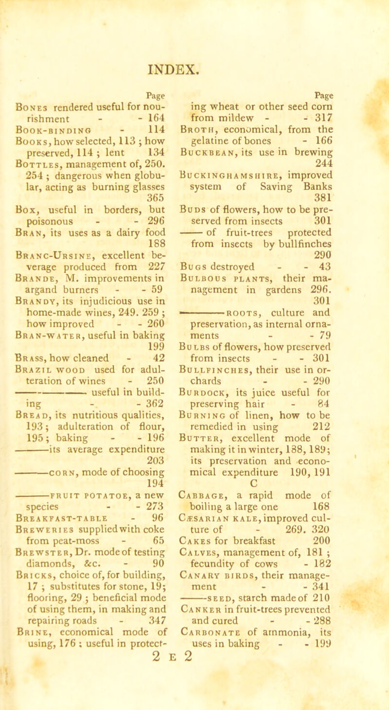 Page Bones rendered useful for nou- rishment - - 164 Book-binding - 114 Books,how selected, 113; how preserved, 114 ; lent 134 Bottles, management of, 250. 254 ; dangerous when globu- lar, acting as burning glasses 365 Box, useful in borders, but poisonous - - 296 Bran, its uses as a dairy food 188 Branc-Ursine, excellent be- verage produced from 227 Brands, M. improvements in argand burners - - 59 Brandy, its injudicious use in home-made wines, 249. 259 ; how improved - - 260 Bran-water, useful in baking 199 Brass, how cleaned - 42 Brazil wood used for adul- teration of wines - 250 useful in build- ing - - 362 Bread, its nutritious qualities, 193; adulteration of flour, 195; baking - - 196 its average expenditure 203 corn, mode of choosing 194 fruit potatoe, a new species - - 273 Breakfast-table - 96 Breweries supplied with coke from peat-moss - 65 Brewster, Dr. modeof testing diamonds, &c. - 90 Bricks, choice of, for building, 17 ; substitutes for stone, 19; flooring, 29 ; beneficial mode of using them, in making and repairing roads - 347 Brine, economical mode of using, 176 ; useful in protect- 2 E Page ing wheat or other seed corn from mildew - - 317 Broth, economical, from the gelatine of bones - 166 Buckbean, its use in brewing 244 Buckinghamshire, improved system of Saving Banks 381 Buds of flowers, how to be pre- served from insects 301 of fruit-trees protected from insects by bullfinches 290 Bugs destroyed - - 43 Bulbous plants, their ma- nagement in gardens 296. 301 —- roots, culture and preservation, as internal orna- ments - - 79 Bu lbs of flowers, how preserved from insects - - 301 Bullfinches, their use in or- chards - - 290 Burdock, its juice useful for preserving hair - 84 Burning of linen, how to be remedied in using 212 Butter, excellent mode of making it in winter, 188,189; its preservation and econo- mical expenditure 190, 191 C Cabbage, a rapid mode of boiling a large one 168 Ciesarian kale, improved cul- ture of - 269. 320 Cakes for breakfast 200 Calves, management of, 181 ; fecundity of cows - 182 Canary birds, their manage- ment - - 341 seed, starch made of 210 Canker in fruit-trees prevented and cured - - 288 Carbonate of ammonia, its uses in baking - - 199 2