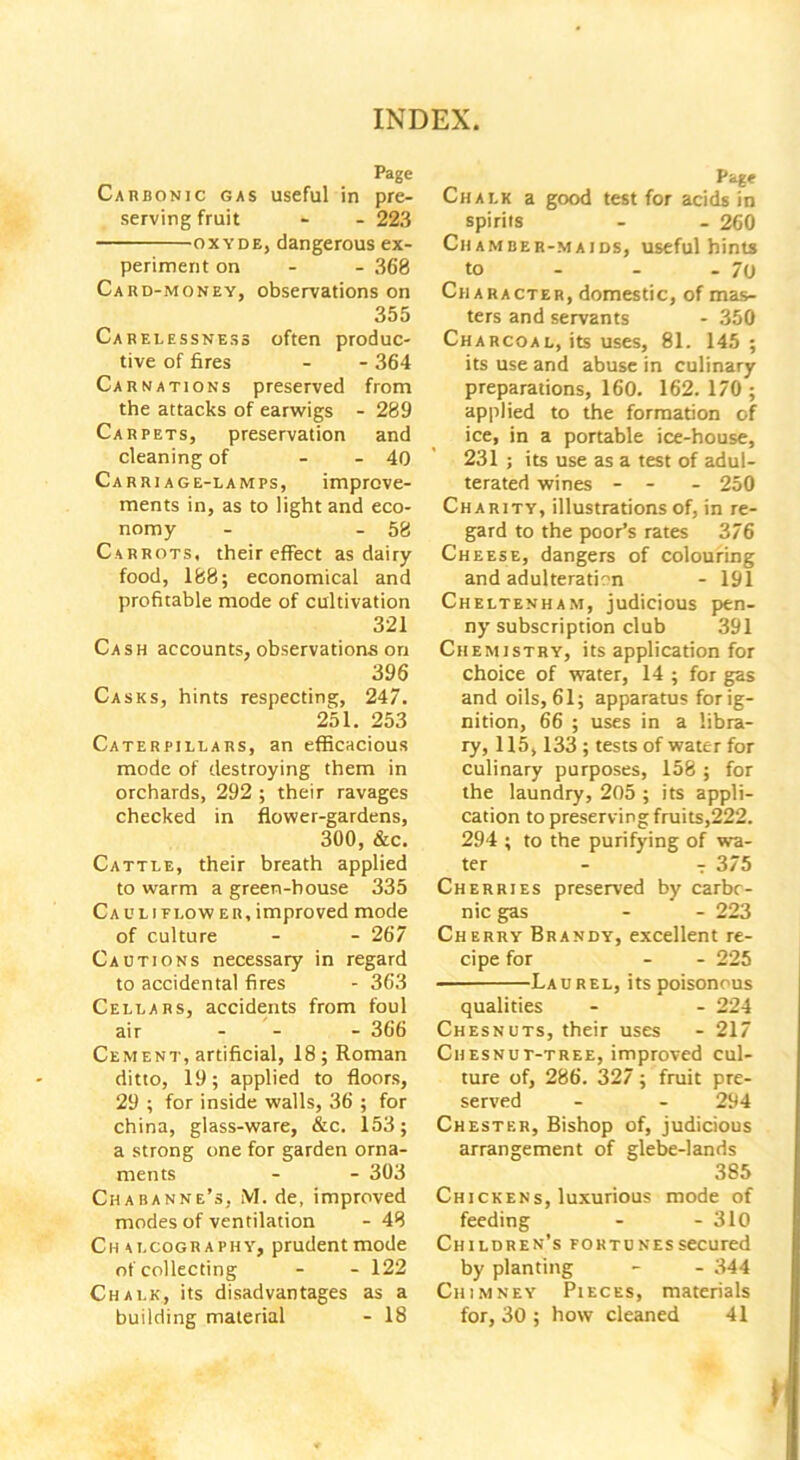 Page Carbonic gas useful in pre- serving fruit - - 223 oxyde, dangerous ex- periment on - - 368 Card-money, observations on 355 Carelessness often produc- tive of fires - - 364 Carnations preserved from the attacks of earwigs - 289 Carpets, preservation and cleaning of - - 40 Carriage-lamps, improve- ments in, as to light and eco- nomy - - 58 Carrots, their effect as dairy food, 188; economical and profitable mode of cultivation 321 Cash accounts, observations on 396 Casks, hints respecting, 247. 251. 253 Caterpillars, an efficacious mode of destroying them in orchards, 292 ; their ravages checked in flower-gardens, 300, &c. Cattle, their breath applied to warm a green-house 335 Ca ul i flow er, improved mode of culture - - 267 Cautions necessary in regard to accidental fires - 363 Cellars, accidents from foul air - - - 366 Cement, artificial, 18 ; Roman ditto, 19; applied to floors, 29 ; for inside walls, 36 ; for china, glass-ware, &c. 153; a strong one for garden orna- ments - - 303 Chabanne’s, iVI. de, improved modes of ventilation - 48 Chalcography, prudentmode of collecting - - 122 Chalk, its disadvantages as a building material - 18 Page Chalk a good test for acids in spirits - - 260 Chamber-maids, useful hints to - - - 70 Ch aracter, domestic, of mas- ters and servants - 350 Charcoal, its uses, 81. 145; its use and abuse in culinary preparations, 160. 162.170 ; applied to the formation of ice, in a portable ice-house, 231 ; its use as a test of adul- terated wines - - - 250 Charity, illustrations of, in re- gard to the poor’s rates 376 Cheese, dangers of colouring and adulteration - 191 Cheltenham, judicious pen- ny subscription club 391 Chemistry, its application for choice of water, 14 ; for gas and oils, 61; apparatus for ig- nition, 66 ; uses in a libra- ry, 115,133 ; tests of water for culinary purposes, 158 ; for the laundry, 205 ; its appli- cation to preserving fruits,222. 294 ; to the purifying of wa- ter - T 375 Cherries preserved by carbo- nic gas - - 223 Cherry Brandy, excellent re- cipe for - - 225 Laurel, its poisonous qualities - - 224 Chesnuts, their uses - 217 Chesnut-tree, improved cul- ture of, 286. 327; fruit pre- served - - 294 Chester, Bishop of, judicious arrangement of glebe-lands 385 Chickens, luxurious mode of feeding - - 310 Children’s fortunes secured by planting - - 344 Chimney Pieces, materials for, 30 ; how cleaned 41