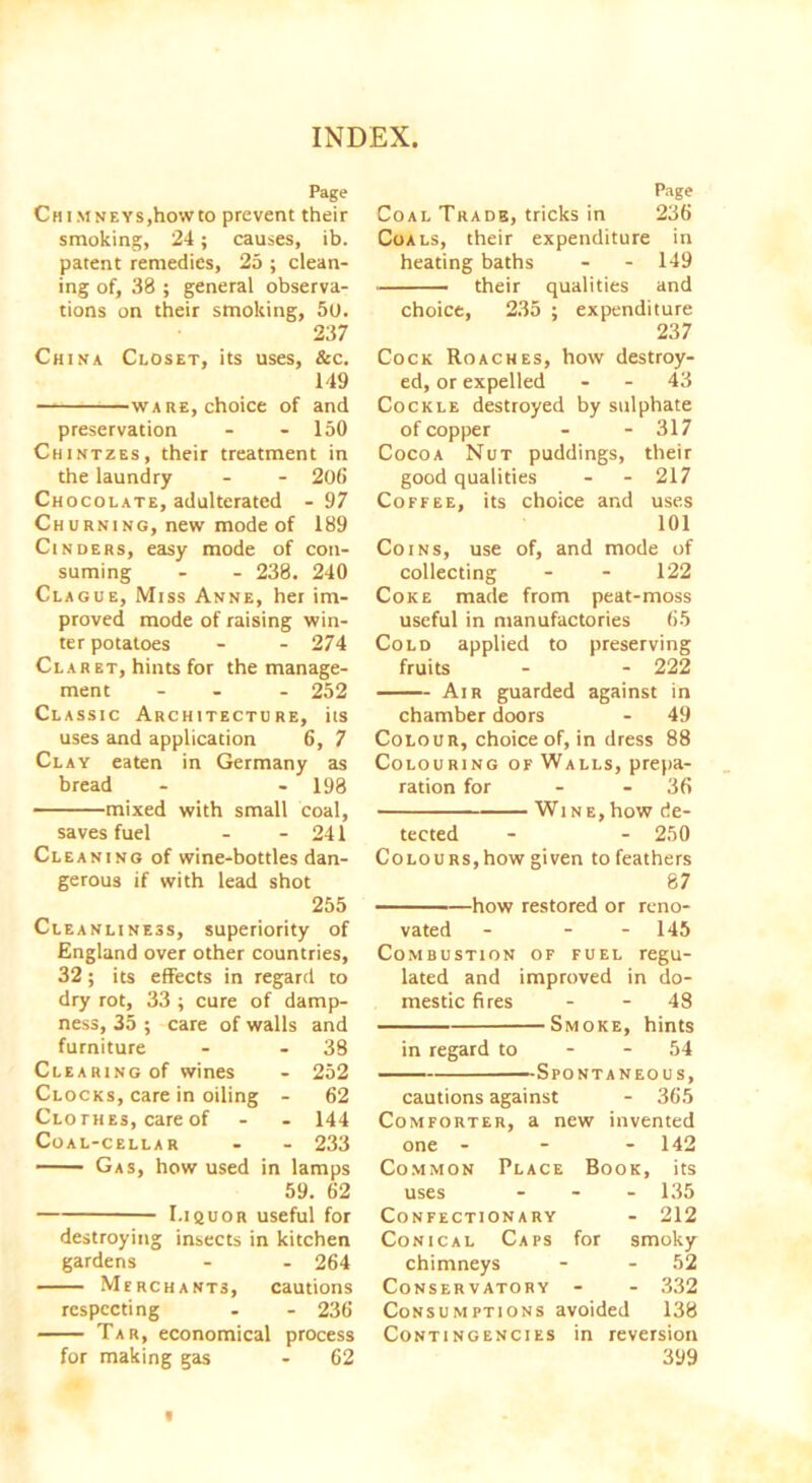 Page Chimneys,how to prevent their smoking, 24; causes, ib. patent remedies, 25 ; clean- ing of, 38 ; general observa- tions on their smoking, 50. 237 China Closet, its uses, &c. 149 ware, choice of and preservation - - 150 Chintzes, their treatment in the laundry - - 206 Chocolate, adulterated - 97 Churning, new mode of 189 Cinders, easy mode of con- suming - - 238. 240 Clague, Miss Anne, her im- proved mode of raising win- ter potatoes - - 274 Claret, hints for the manage- ment - - 252 Classic Architecture, its uses and application 6, 7 Clay eaten in Germany as bread - - 198 mixed with small coal, saves fuel - - 241 Cleaning of wine-bottles dan- gerous if with lead shot 255 Cleanliness, superiority of England over other countries, 32; its effects in regard to dry rot, 33 ; cure of damp- ness, 35 ; care of walls and furniture - 38 Clearing of wines - 252 Clocks, care in oiling - 62 Clothes, care of - - 144 Coal-cellar - - 233 Gas, how used in lamps 59. 62 I.I2UOR useful for destroying insects in kitchen gardens - - 264 Merchants, cautions respecting - - 236 Tar, economical process for making gas - 62 Page Coal Trade, tricks in 236 Coals, their expenditure in heating baths - - 149 ■ their qualities and choice, 235 ; expenditure 237 Cock Roaches, how destroy- ed, or expelled - - 43 Cockle destroyed by sulphate of copper - - 317 Cocoa Nut puddings, their good qualities - - 217 Coffee, its choice and uses 101 Coins, use of, and mode of collecting - - 122 Coke made from peat-moss useful in manufactories 65 Cold applied to preserving fruits - - 222 Air guarded against in chamber doors - 49 Colour, choice of, in dress 88 Colouring of Walls, prepa- ration for - 36 Wine,how de- tected - - 250 Colours,how given to feathers 87 ' —how restored or reno- vated - - - 145 Combustion of fuel regu- lated and improved in do- mestic fires - - 48 Smoke, hints in regard to - - 54 --Spontaneous, cautions against - 365 Comforter, a new invented one - - - 142 Common Place Book, its uses - - - 135 Confectionary - 212 Conical Caps for smoky chimneys - - 52 Conservatory - - 332 Consumptions avoided 138 Contingencies in reversion 399