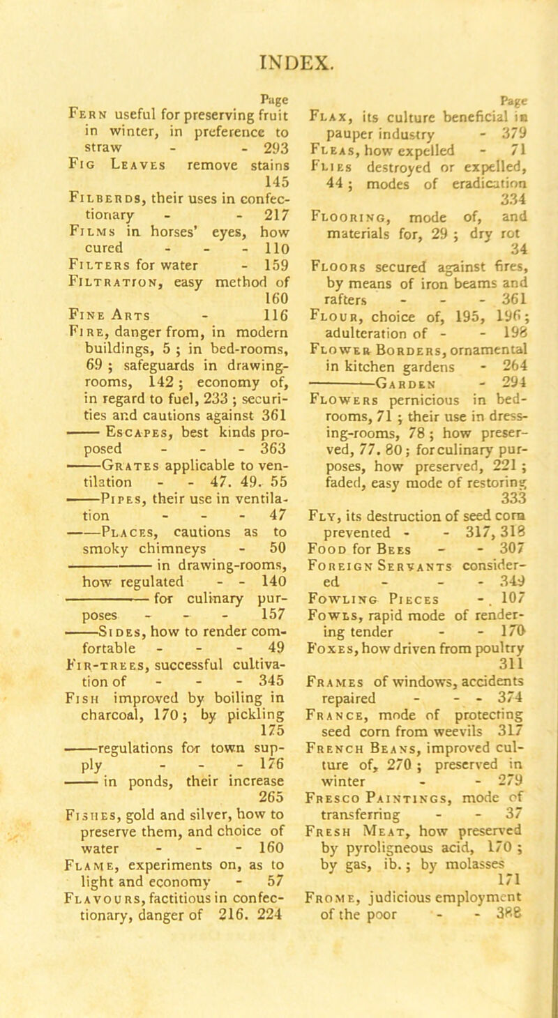 Page Fern useful for preserving fruit in winter, in preference to straw - - 293 Fig Leaves remove stains 145 Filberds, their uses in confec- tionary - -217 Films in horses’ eyes, how cured - - - 110 Filters for water - 159 Filtration, easy method of 160 Fine Arts - 116 Fi re, danger from, in modern buildings, 5 ; in bed-rooms, 69 ; safeguards in drawing- rooms, 142 ; economy of, in regard to fuel, 233 ; securi- ties and cautions against 361 Escapes, best kinds pro- posed - 363 Grates applicable to ven- tilation - - 47. 49. 55 —Pipes, their use in ventila- tion 47 Places, cautions as to smoky chimneys - 50 in drawing-rooms, how regulated - - 140 for culinary pur- poses - - - 157 Si des, how to render com- fortable 49 Fir-trees, successful cultiva- tion of 345 Fish improved by boiling in charcoal, 170; by pickling 175 regulations for town sup- ply - - - 176 in ponds, their increase 265 Fishes, gold and silver, how to preserve them, and choice of water - - - 160 Flame, experiments on, as to light and economy - 57 Flavours, factitious in confec- tionary, danger of 216. 224 Page Flax, its culture beneficial in pauper industry - 379 Fleas, how expelled - 71 Flies destroyed or expelled, 44; modes of eradication 334 Flooring, mode of, and materials for, 29 ; dry rot 34 Floors secured against fires, by means of iron beams and rafters - - - 361 Flour, choice of, 195, 196; adulteration of - - 198 Flower Borders, ornamental in kitchen gardens - 264 Garden - 294 Flowers pernicious in bed- rooms, 71 ; their use in dress- ing-rooms, 78 ; how preser- ved, 77. 80; for culinary pur- poses, how preserved, 221 ; faded, easy mode of restoring 333 Fly, its destruction of seed corn prevented - - 317,318 Food for Bees - - 307 Foreign Servants consider- ed - - 349 Fowling Pieces 107 Fowls, rapid mode of render- ing tender - - 17T> Foxes, how driven from poultry 311 Frames of windows, accidents repaired - - - 374 France, mode of protecting seed corn from weevils 317 French Beans, improved cul- ture of, 270 ; preserved in winter - - 279 Fresco Paintings, mode of transferring - - 37 Fresh Meat, how preserved by pyroligneous acid, 170 ; by gas, ib.; by molasses 171 Frome, judicious employment of the poor - - 388