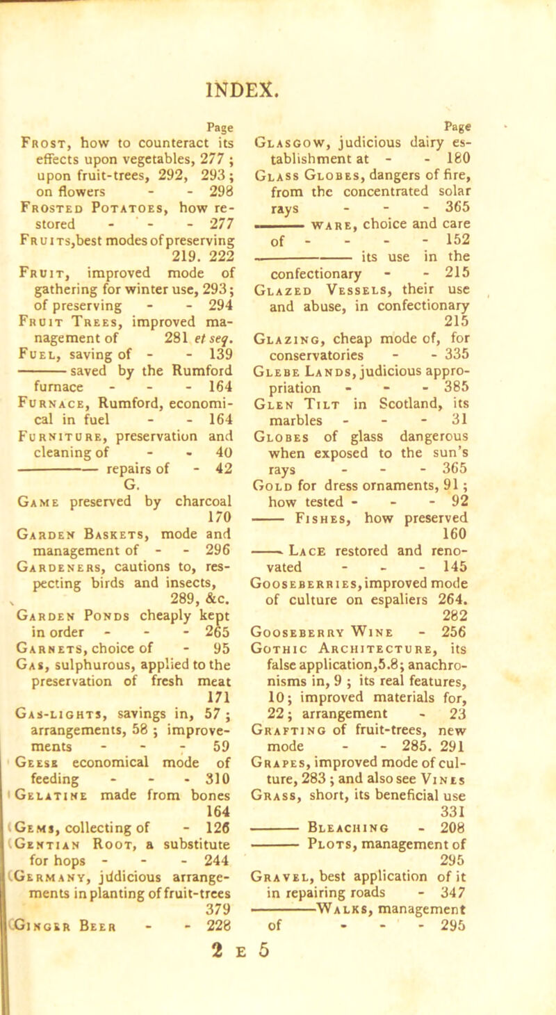 Page Frost, how to counteract its effects upon vegetables, 277 ; upon fruit-trees, 292, 293; on flowers - - 298 Frosted Potatoes, how re- stored - - - 277 Fr u i Ts,best modes of preserving 219. 222 Fruit, improved mode of gathering for winter use, 293; of preserving - - 294 Fruit Trees, improved ma- nagement of 281 et seq. Fuel, saving of - - 139 saved by the Rumfoid furnace - 164 Furnace, Rumford, economi- cal in fuel - - 164 Furniture, preservation and cleaning of 40 repairs of - 42 G. Game preserved by charcoal 170 Garden Baskets, mode and management of - 296 Gardeners, cautions to, res- pecting birds and insects, x 289, &c. Garden Ponds cheaply kept in order - - - 265 Garnets, choice of - 95 Gas, sulphurous, applied to the preservation of fresh meat 171 Gas-lights, savings in, 57; arrangements, 58 ; improve- ments 7 59 Geese economical mode of feeding - - - 310 'Gelatine made from bones 164 iGems, collecting of - 126 (.Gentian Root, a substitute for hops - 244 (.Germany, jddicious arrange- ments in planting of fruit-trees 379 CGinger Beer - - 228 Page Glasgow, judicious dairy es- tablishment at - - 180 Glass Globes, dangers of fire, from the concentrated solar rays - 365 ware, choice and care of - - - - 152 its use in the confectionary - - 215 Glazed Vessels, their use and abuse, in confectionary 215 Glazing, cheap mode of, for conservatories - - 335 Glebe Lands, judicious appro- priation - 385 Glen Tilt in Scotland, its marbles - - - 31 Globes of glass dangerous when exposed to the sun’s rays ... 365 Gold for dress ornaments, 91; how tested - - - 92 Fishes, how preserved 160 Lace restored and reno- vated - - - 145 Gooseberries,improved mode of culture on espaliers 264. 282 Gooseberry Wine - 256 Gothic Architecture, its false application,5.8; anachro- nisms in, 9 ; its real features, 10; improved materials for, 22; arrangement - 23 Grafting of fruit-trees, new mode - - 285. 291 Grapes, improved mode of cul- ture, 283 ; and also see Vi n t s Grass, short, its beneficial use 331 Bleaching - 208 Plots, management of 295 Gravel, best application of it in repairing roads - 347 Walks, management of ... 295 2 E 5