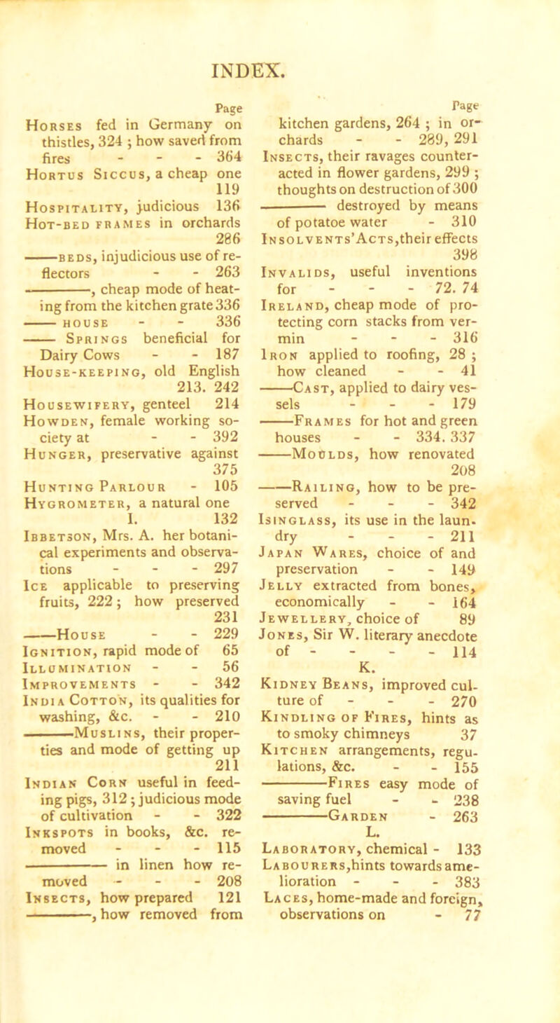 Page Horses fed in Germany on thistles, 324 ; how saved from fires - 364 Hortus Siccus, a cheap one 119 Hospitality, judicious 136 Hot-bed frames in orchards 286 beds, injudicious use of re- flectors - - 263 , cheap mode of heat- ing from the kitchen grate 336 house - - 336 Springs beneficial for Dairy Cows - - 187 House-keeping, old English 213. 242 Housewifery, genteel 214 Howden, female working so- ciety at - - 392 Hunger, preservative against 375 Hunting Parlour - 105 Hygrometer, a natural one 1. 132 Ibbetson, Mrs. A. her botani- cal experiments and observa- tions - - - 297 Ice applicable to preserving fruits, 222; how preserved 231 House - - 229 Ignition, rapid mode of 65 Illumination - - 56 Improvements - - 342 India Cotton, its qualities for washing, &c. - - 210 Muslins, their proper- ties and mode of getting up 211 Indian Corn useful in feed- ing pigs, 312; judicious mode of cultivation - - 322 Inkspots in books, &c. re- moved - - - 115 in linen how re- moved - - 208 Insects, how prepared 121 , how removed from Page kitchen gardens, 264 ; in or- chards - - 289, 291 Insects, their ravages counter- acted in flower gardens, 299 ; thoughts on destruction of 300 destroyed by means of potatoe water - 310 In sol vents’Acts,their effects 398 Invalids, useful inventions for - - - 72. 74 Ireland, cheap mode of pro- tecting corn stacks from ver- min - 316 Iron applied to roofing, 28 ; how cleaned - - 41 Cast, applied to dairy ves- sels - - - 179 Frames for hot and green houses - - 334.337 Moulds, how renovated 208 Railing, how to be pre- served ... 342 IstNGLAss, its use in the laun- dry - - - 211 Japan Wares, choice of and preservation - - 149 Jelly extracted from bones, economically - - 164 Jewellery, choice of 89 Jones, Sir W. literary anecdote of - - - - 114 K. Kidney Beans, improved cul- ture of 270 Kindling of Fires, hints as to smoky chimneys 37 Kitchen arrangements, regu- lations, &c. - - 155 Fires easy mode of saving fuel - - 238 Garden - 263 L. Laboratory, chemical - 133 Labourers,hints towards ame- lioration - 383 Laces, home-made and foreign, observations on - 77