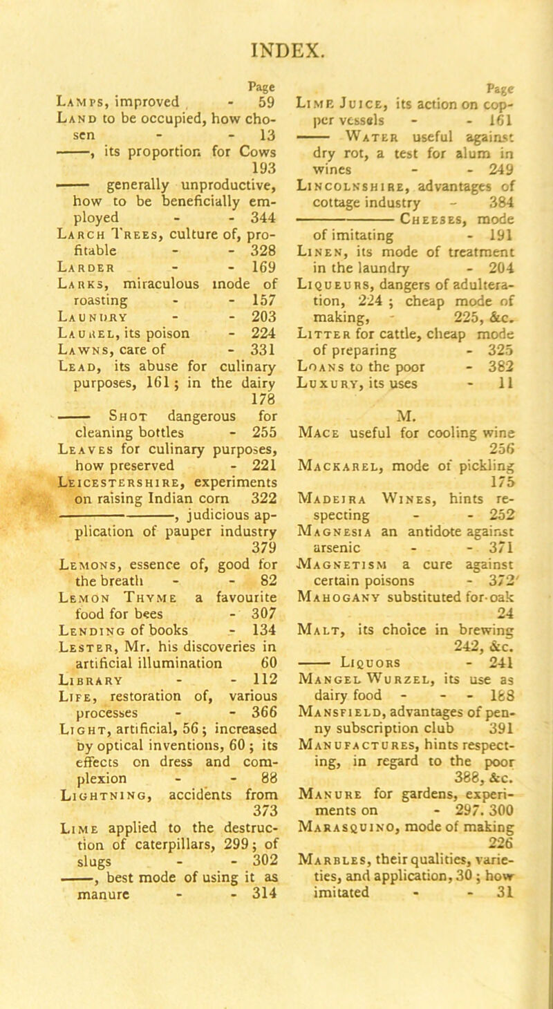 Page Lamps, improved - 59 Land to be occupied, how cho- sen - 13 , its proportion for Cows 193 generally unproductive, how to be beneficially em- ployed - - 344 Larch Trees, culture of, pro- fitable - - 328 Larder - 169 Larks, miraculous inode of roasting - 157 Laundry - 203 Laurel, its poison - 224 Lawns, care of - 331 Lead, its abuse for culinary purposes, 161; in the dairy 178 Shot dangerous for cleaning bottles - 255 Leaves for culinary purposes, how preserved - 221 Leicestershire, experiments on raising Indian corn 322 , judicious ap- plication of pauper industry 379 Lemons, essence of, good for the breath - - 82 Lemon Thyme a favourite food for bees - 307 Lending of books - 134 Lester, Mr. his discoveries in artificial illumination 60 Library - - 112 Life, restoration of, various processes - - 366 Light, artificial, 56; increased by optical inventions, 60 ; its effects on dress and com- plexion - - 88 Lightning, accidents from 373 Lime applied to the destruc- tion of caterpillars, 299; of slugs - - 302 , best mode of using it as manure - - 314 Page Limp. Juice, its action on cop- per vessels - - 161 Water useful against dry rot, a test for alum in wines - - 249 Lincolnshire, advantages of cottage industry - 384 Cheeses, mode of imitating - 191 Linen, its mode of treatment in the laundry - 204 Liqueurs, dangers of adultera- tion, 224 ; cheap mode of making, - 225, &c. Litter for cattle, cheap mode of preparing - 325 Loans to the poor - 382 Luxury, its uses - 11 M. Mace useful for cooling wine 256 Mackarel, mode of pickling 175 Madeira Wines, hints re- specting - - 252 Magnesia an antidote against arsenic - - 371 Magnetism a cure against certain poisons - 372' Mahogany substituted for-oak 24 Malt, its choice in brewing 242, &c. Liquors - 241 Mangel Wurzel, its use as dairy food - - - 168 Mansfield, advantages of pen- ny subscription club 391 Manufactures, hints respect- ing, in regard to the poor 388, &c. Manure for gardens, experi- ments on - 297. 300 Marasquino, mode of making 226 Marbles, their qualities, varie- ties, and application, 30 ; how- imitated - - 31