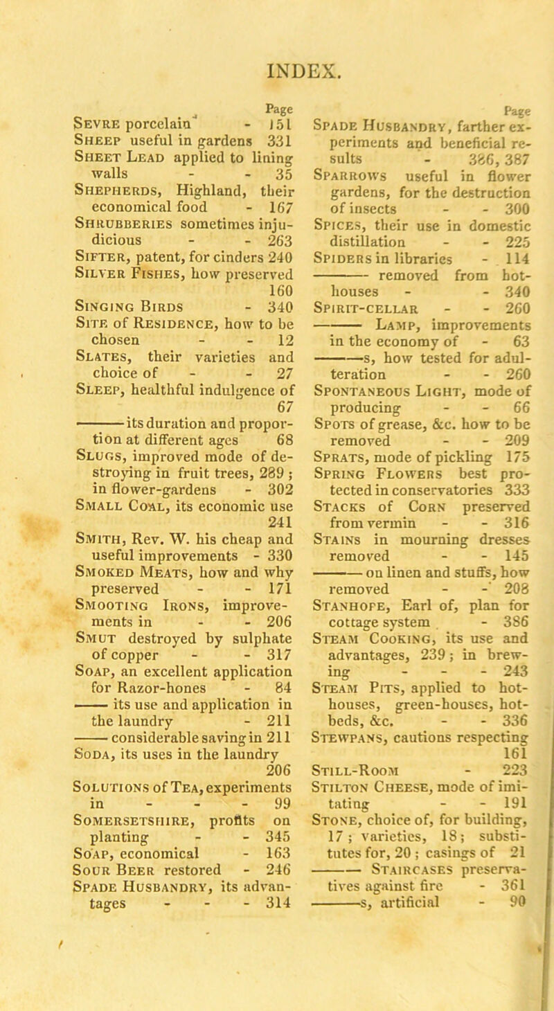 4 Page Sevre porcelain - J5L Sheep useful in gardens 331 Sheet Lead applied to lining walls - 35 Shepherds, Highland, their economical food - 167 Shrubberies sometimes inju- dicious - - 263 Sifter, patent, for cinders 240 Silver Fishes, how preserved 160 Singing Birds - 340 Site of Residence, how to be chosen - - 12 Slates, their varieties and choice of - 27 Sleep, healthful indulgence of 67 its duration and propor- tion at different ages 68 Slugs, improved mode of de- stroying in fruit trees, 289 ; in flower-gardens - 302 Small Coal, its economic use 241 Smith, Rev. W. his cheap and useful improvements - 330 Smoked Meats, how and why preserved - - 171 Smooting Irons, improve- ments in - - 206 Smut destroyed by sulphate of copper - - 317 Soap, an excellent application for Razor-hones - 84 its use and application in the laundry - 211 considerable saving in 211 Soda, its uses in the laundry 206 Solutions of Tea, experiments in - - - 99 Somersetshire, profits on planting - - 345 Soap, economical - 163 Sour Beer restored - 246 Spade Husbandry, its advan- tages - 314 Page Spade Husbandry, farther ex- periments and beneficial re- sults - 386,387 Sparrows useful in flower gardens, for the destruction of insects - - 300 Spices, their use in domestic distillation - - 225 Spiders in libraries - 114 removed from hot- houses - - 340 Spirit-cellar - - 260 Lamp, improvements in the economy of - 63 s, how tested for adul- teration - - 260 Spontaneous Light, mode of producing - - 66 Spo ts of grease, &c. how to be removed - - 209 Sprats, mode of pickling 175 Spring Flowers best pro- tected in conservatories 333 Stacks of Corn preserved from vermin - - 316 Stains in mourning dresses removed - - 145 on linen and stuffs, how removed - -' 208 Stanhope, Earl of, plan for cottage system - 386 Steam Cooking, its use and advantages, 239; in brew- ing ... 243 Steam Pits, applied to hot- houses, green-houses, hot- beds, &c. - - 336 Stewpans, cautions respecting 161 Still-Room - 223 Stilton Cheese, mode of imi- tating - - 191 Stone, choice of, for building, 17; varieties, 18; substi- tutes for, 20 ; casings of 21 Staircases preserva- tives against fire - 361 s, artificial - 90 t
