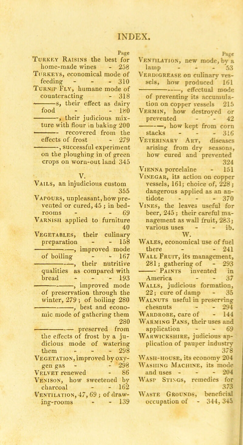 Tage Turkey Raisins the best for home-made wines - 258 Turkeys, economical mode of feeding - - - 310 Turnip Fly, humane mode of counteracting - 318 s, their effect as dairy food - - 1H0 , their judicious mix- ture with flour in baking 200 ——— recovered from the effects of frost - 279 — , successful experiment on the ploughing in of green crops on worn-out land 345 V. Vails, an injudicious custom 355 Vapours, unpleasant, how pre- vented or cured, 45 ; in bed- rooms - - 09 Varnish applied to furniture 40 Vegetables, their culinary preparation - - 158 , improved mode of boiling - - 167 —, their nutritive qualities as compared with bread - - - 193 , improved mode of preservation through the winter, 279 ; of boiling 280 , best and econo- mic mode of gathering them 280 preserved from the effects of frost by a ju- dicious mode of watering them - 298 Vegetation, improved by oxy- gen gas - - 298 Velvet renewed - 86 Venison, how sweetened by charcoal - - 162 Ventilation, 47, 69 ; of draw- ing-rooms - - 139 Page Ventilation, new mode, by a lamp - '53 Verdigrease on culinary ves- sels, how produced 161 , effectual mode of preventing its accumula- tion on copper vessels 215 Vermin, how destroyed or prevented - 42 , how kept from corn stacks - 316 Veterinary Art, diseases arising from dry seasons, how cured and prevented 324 Vienna porcelaine - 151 Vinegar, its action on copper vessels, 161; choice of, 228; dangerous applied as an an- tidote - 370 Vines, the leaves useful for beer, 245; their careful ma- nagement as wall fruit, 283; various uses - - ib. W. Wales, economical use of fuel there - - 241 Wall Fruit, its management, 281; gathering of - 293 Paints invented in America - - 37 Walls, judicious formation, 22; cure of damp - 35 Walnuts useful in preserving chesnuts - - 294 Wardrobe, care of - 144 Warming Pans, their uses and application - - 69 Warwickshire, judicious ap- plication of pauper industry 378 Wash-house, its economy 204 Washing Machine, its mode and uses - - - 204 Wasp Stings, remedies for 373 Waste Grounds, beneficial occupation of - 344, 345