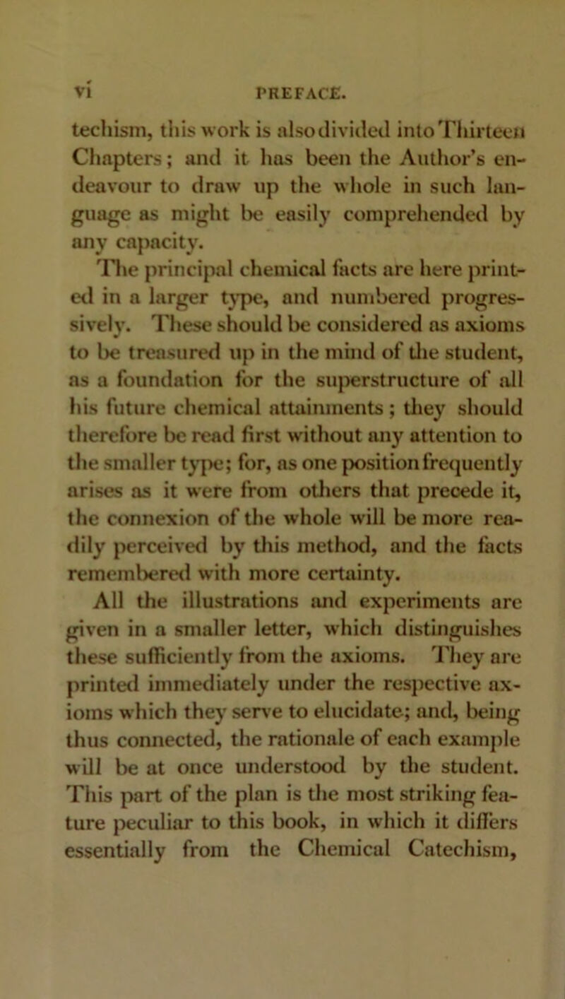 teehism, this work is alsodivided into Thirteen Chapters; and it lias been the Author’s en- deavour to draw up the whole in such lan- guage as might be easily comprehended by any capacity. The principal chemical facts are here print- ed in a larger type, and numbered progres- sively. These should be considered ns axioms to lie treasured up in the mind of die student, as a foundation for the superstructure of ail his future chemical attainments ; they should therefore be read first without any attention to the smaller type; for, as one position frequently arises as it were from others that precede it, the connexion of the whole will be more rea- dily perceived by this method, anti the tacts remembered with more certainty. All the illustrations and experiments are given in a smaller letter, which distinguishes these sufficiently from the axioms. They are printed immediately under the respective ax- ioms which they sene to elucidate; and, being thus connected, the rationale of each example will be at once understood by the student. This part of the plan is the most striking fea- ture peculiar to this book, in which it tliflers essentially from the Chemical Catechism,