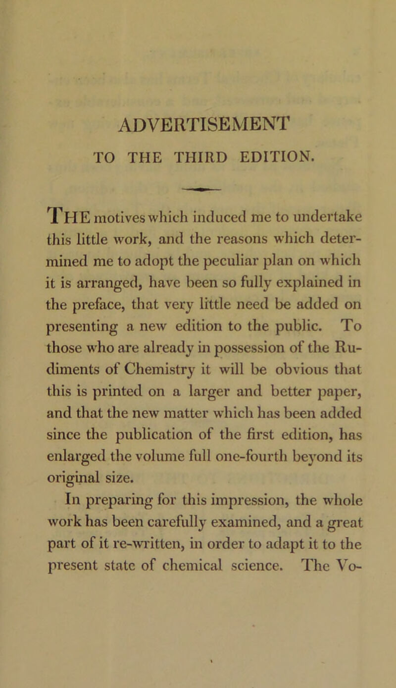 ADVERTISEMENT TO THE THIRD EDITION. THE motives which induced me to undertake this little work, and the reasons which deter- mined me to adopt the peculiar plan on which it is arranged, have been so fully explained in the preface, that very little need be added on presenting a new edition to the public. To those who are already in possession of the Ru- diments of Chemistry it will be obvious that this is printed on a larger and better paper, and that the new matter which has been added since the publication of the first edition, has enlarged the volume full one-fourth beyond its original size. In preparing for this impression, the whole work has been carefully examined, and a great part of it re-written, in order to adapt it to the present state of chemical science. The Vo-