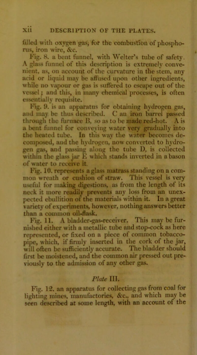 XU DESCRIPTION OF THE PLATES. filled with oxygen gas, lor the combustion of phospho- rus, iron wire, &c. Fig. 8. a bent funnel, with Welter’s tube of safety. A glass funnel of this description is extremely conve- nient, as, on account of the curvature in the stem, any acid or liquid may be affuscd upon other ingredients, while no vapour or gas is suffered to escape out of the vessel; and this, in many chemical processes, is often essentially requisite. Fig. !>. is an apparatus for obtaining hydrogen gas, and may be thus described. C uu iron barrel passed through the furnace 15, so as to be made red-hot. A is a I>ent funnel for conveying water very gradually into the heated tube. In this way the water becomes de- composed, and the hydrogen, now converted to hydro- gen gas, anil passing along the tube D, is collected w ithin the glass jar E w hich stands inverted in n bason of water to receive it. Fig. 10. represents aglnss matrass standing on a com- mon wreath or cushion of straw. This vessel is very useful for making digestions, as from the length of its neck it more readily prevents any loss from an unex- pected ebullition ol the materials within it. In a great variety of experiments, how ever, nothing answers better than a common oil-flask. Fig. 11. A bladdcr-gas-receiver. This mav be fur- nished either w ith a metallic tube and stop-cock as here represented, or fixed on a piece of common tobacco- pipe, w hich, if firmly inserted in the cork of the jar, will often be sufficiently accurate. The bladder should first be moistened, and the common air pressed out pre- viously to the admission of any other gas. Plate III. Fig. 12. an apparatus for collecting gas from coal for lighting mines, manufactories. &c., and which may be seen described at some length, w'ith an account of the