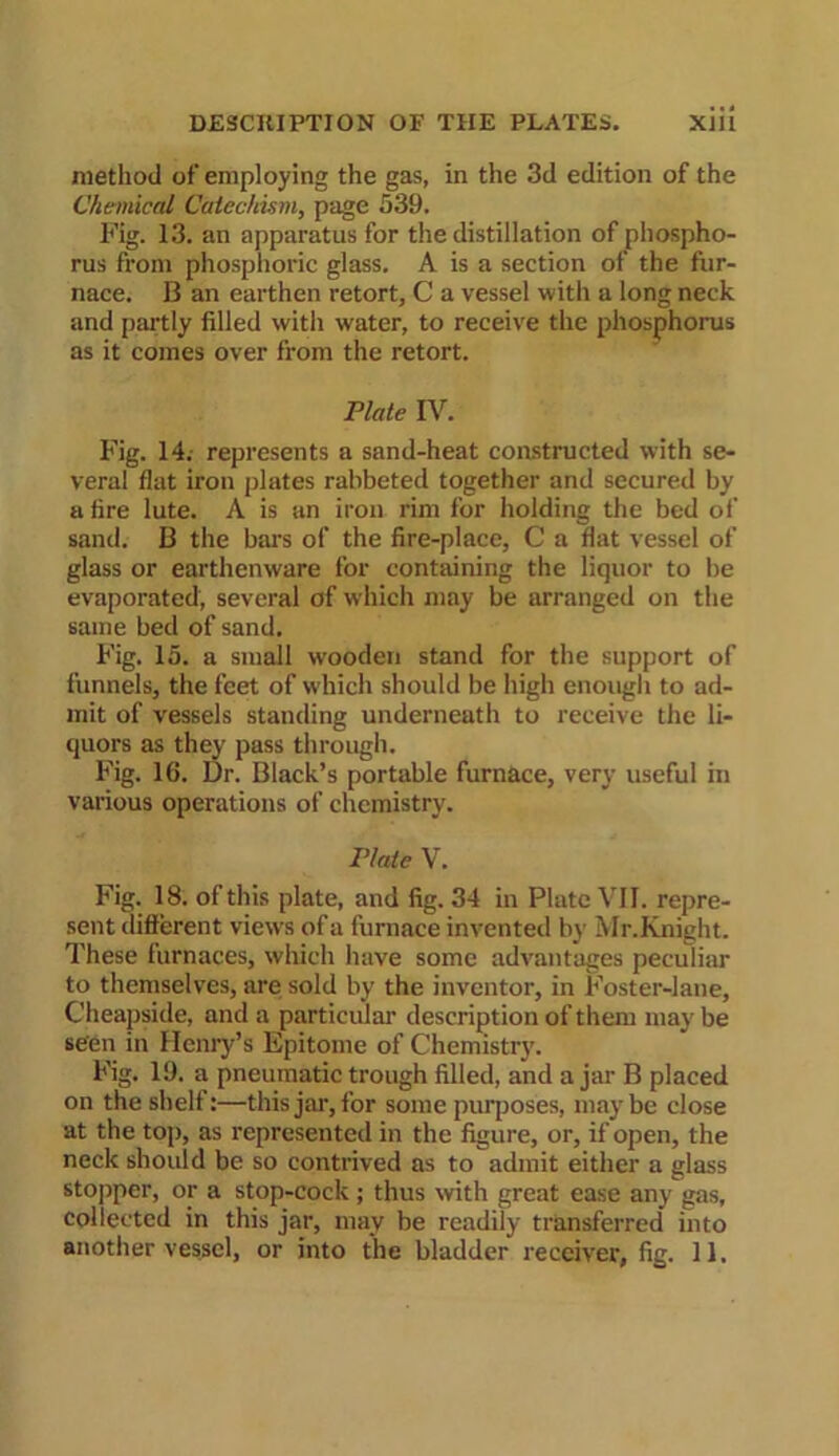 method of employing the gas, in the 3d edition of the Chemical Catechism, page 539. Fig. 13. an apparatus for the distillation of phospho- rus from phosphoric glass. A is a section of the fur- nace. B an earthen retort, C a vessel with a long neck and partly filled with water, to receive the phosphorus as it comes over from the retort. Plate IV. Fig. 14. represents a sand-heat constructed with se- veral flat iron plates rabbeted together and secured by a fire lute. A is an iron rim for holding the bed of sand. B the bars of the fire-place, C a flat vessel of glass or earthenware for containing the liquor to be evaporated, several of which may be arranged on the same bed of sand. Fig. 15. a small wooden stand for the support of funnels, the feet of which should be high enough to ad- mit of vessels standing underneath to receive the li- quors as they pass through. Fig. 16. Dr. Black’s portable furnace, very useful hi various operations of chemistry. Plate V. Fig. 18. of this plate, and fig. 34 in Plate VII. repre- sent different views of a furnace invented by Mr.Knight. These furnaces, which have some advantages peculiar to themselves, are sold by the inventor, in Foster-lane, Cheapside, and a particular description of them may be seen in Henry’s Epitome of Chemistry. Fig. 19. a pneumatic trough filled, and ajar B placed on the shelf:—this jar, for some purposes, maybe close at the top, as represented in the figure, or, if open, the neck should be so contrived as to admit either a glass stopper, or a stop-cock ; thus with great ease any gas, collected in this jar, may be readily transferred into another vessel, or into the bladder receiver, fig. 11.