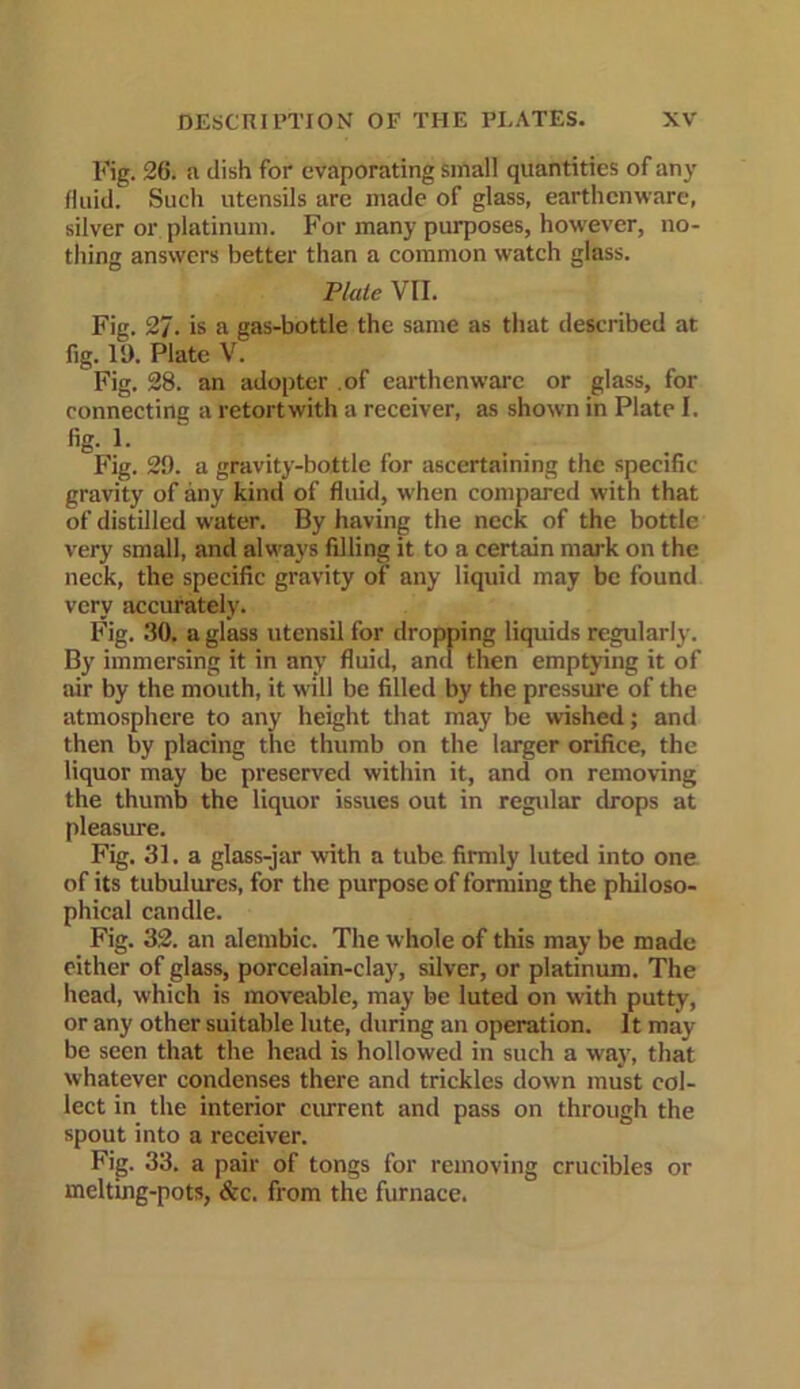 Fig. 26. a dish for evaporating small quantities of any fluid. Such utensils are made of glass, earthenware, silver or platinum. For many purposes, however, no- thing answers better than a common watch glass. Plate VII. Fig. 27. is a gas-bottle the same as that described at fig. ID. Plate V. Fig. 28. an adopter of earthenware or glass, for connecting a retort with a receiver, as shown in Plate I. % 1- fj Fig. 2£). a gravity-bottle for ascertaining the specific gravity of any kind of fluid, when compared with that of distilled water. By having the neck of the bottle very small, and always filling it to a certain mark on the neck, the specific gravity of any liquid may be found very accurately. Fig. 30. a glass utensil for dropping liquids regularly. By immersing it in any fluid, anti then emptying it of air by the mouth, it will be filled by the pressure of the atmosphere to any height that may be wished; and then by placing the thumb on the larger orifice, the liquor may be preserved within it, and on removing the thumb the liquor issues out in regular drops at pleasure. Fig. 31. a glass-jar with a tube firmly luted into one of its tubulures, for the purpose of forming the philoso- phical candle. Fig. 32. an alembic. The whole of this may be made either of glass, porcelain-clay, silver, or platinum. The head, which is moveable, may be luted on with putty, or any other suitable lute, during an operation. It may be seen that the head is hollowed in such a way, that whatever condenses there and trickles down must col- lect in the interior current and pass on through the spout into a receiver. Fig. 33. a pair of tongs for removing crucibles or melting-pots, &c. from the furnace.