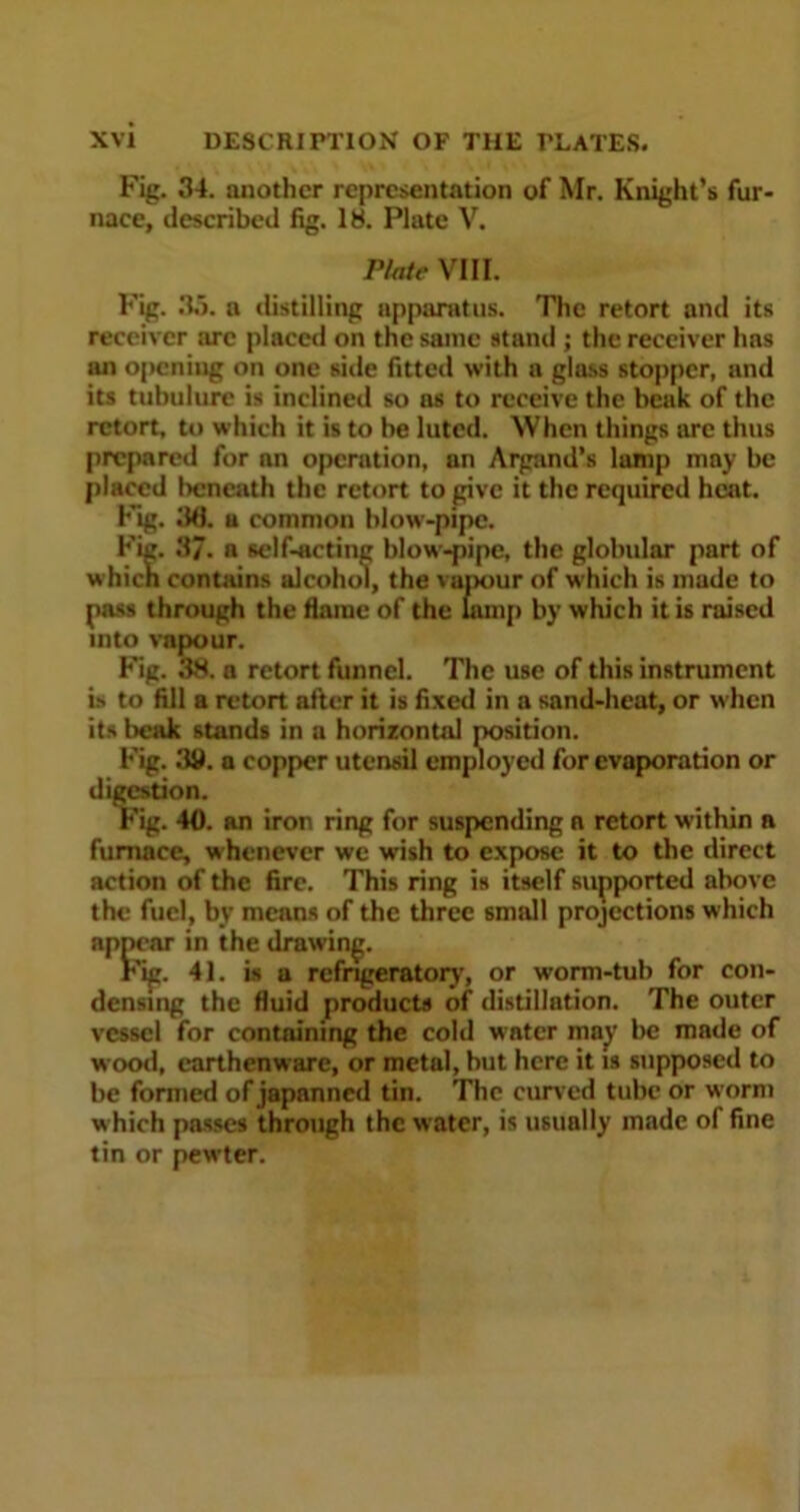 Fig. 34. another representation of Mr. Knight’s fur- nace, described fig. 18. Plate V. Plate VIII. Fig. 3,1. a distilling apparatus. The retort and its receiver arc placed on the same stand ; the receiver has an opening on one side fitted with a glass stopper, and its tubulure is inclined so as to receive the beak of the retort, to which it is to be luted. When things are thus prepared for an operation, an Argand’s lamp may be placed beneath the retort to give it the required heat. Fig. 3d. a common blow-pipe. Fig. 37. a self-acting blow-pipe, the globular part of which contains alcohol, the vapour of which is made to pass through the flame of the lamp by which it is raised into vapour. Fig. 38. a retort funnel. The use of this instrument is to fill a retort after it is fixed in a sand-heat, or when its beak stands in a horizontal position. Fig. 38. a copper utensil employed for evaporation or digestion. Fig. 40. an iron ring for suspending a retort within n furnace, whenever we wish to expose it to the direct action of the fire. This ring is itself supported above the fuel, by means of the three small projections which appear in the drawing. Fig. 41. is a refrigeratory, or worm-tub for con- densing the fluid products of distillation. The outer vessel for containing the cold water may be made of wood, earthenware, or metal, but here it is supposed to be formed of japanned tin. The curved tube or worm w hich passes through the water, is usually made of fine tin or pewter.