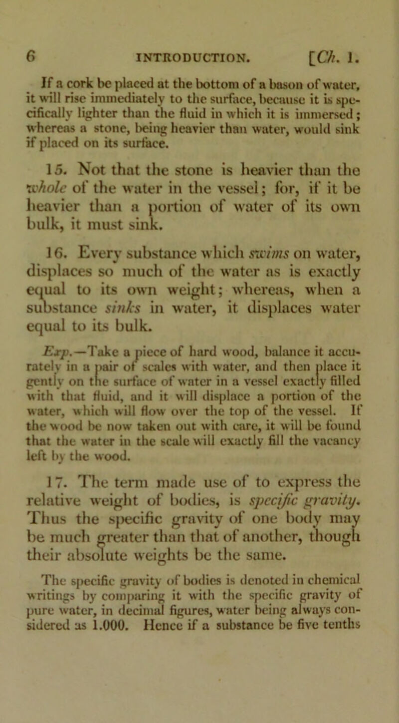 If a cork lx? placed at the bottom of a bason of water, it will rise immediately to the surface, because it is spe- cifically lighter than the fluid in which it is immersed; whereas a stone, being heavier than water, would sink if placed on its surface. 15. Not that the stone is heavier than the whole of the water in the vessel; for, if it be heavier than a portion of water of its own bulk, it must sink. 1G. Every substance which swims on water, displaces so much of the water as is exactly equal to its own weight; whereas, when a substance sinks in water, it displaces water equal to its bulk. Exp.—Take a piece of hard wood, balance it accu- rately in a pair of scales with water, and then place it gentiy on tne surface of water in a vessel exactly filled with that fluid, and it will displace a portion of the water, which will flow over the top of the vessel. If the wood be now taken out with care, it will be found that the water in the scale will exactly fill the vacancy left by the wood. 17. The term made use of to express the relative weight of bodies, is specific gravity. Thus the sjtecific gravity of one body may be much greater than that of another, though their absolute weights be the same. The specific gravity of bodies is denoted in chemical writings by comparing it with the specific gravity of pure water, in decimal figures, water being always con- sidered as 1.000. Hence if a substance be five tenths