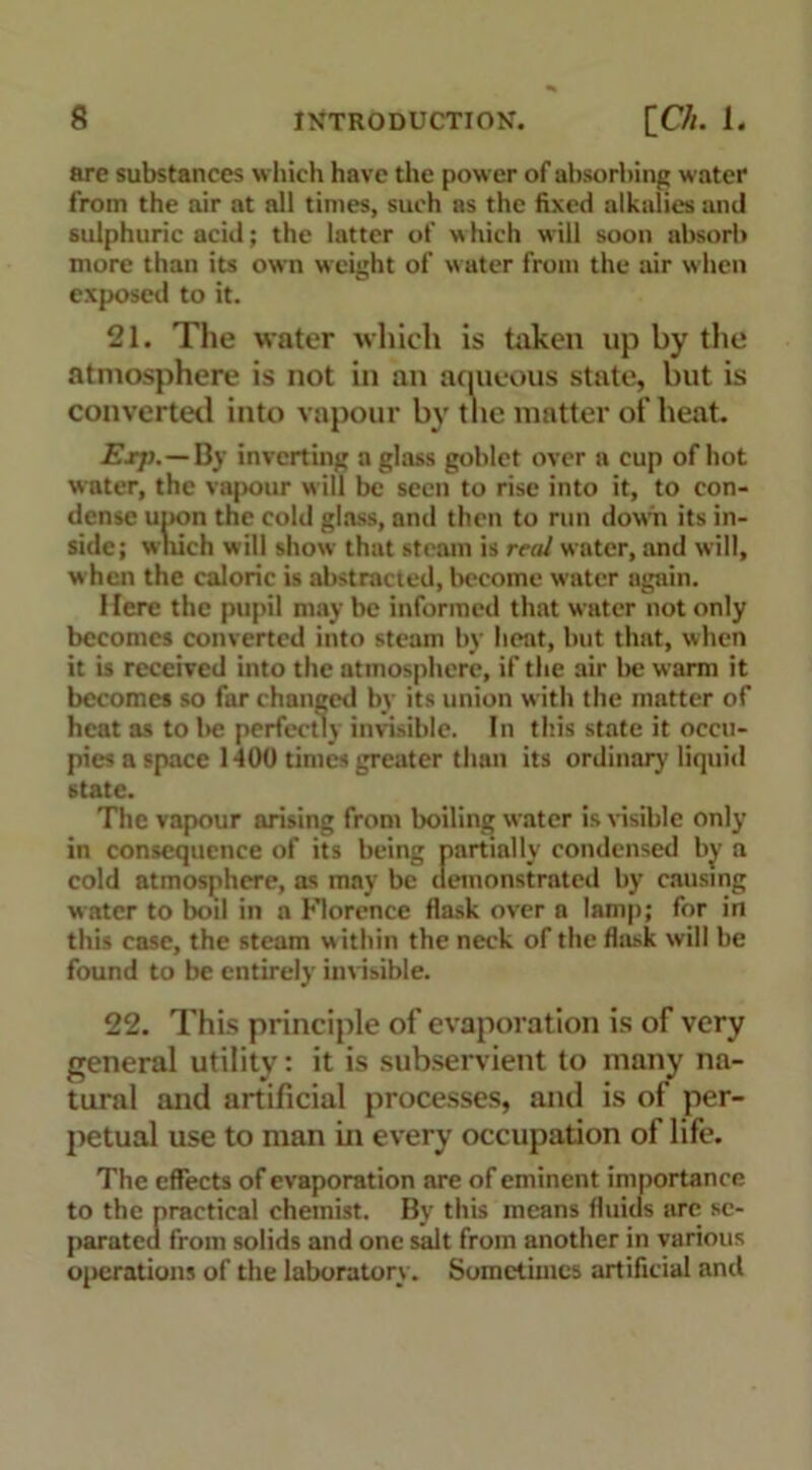 are substances which have the power of absorbing water from the air at all times, such as the fixed alkalies and sulphuric acid; the latter of \\ hich will soon absorb more than its own weight of water from the air when exposed to it. 21. The water which is taken up by the atmosphere is not in an aqueous state, but is converted into vapour by the matter of heat. Exp. — By inverting a glass goblet over a cup of hot water, the vapour will be seen to rise into it, to con- dense upon the cold glass, and then to run down its in- side; which will show that steam is real water, and will, when the caloric is abstracted, become water again. Here the pupil may be informed that water not only becomes converted into steam by heat, but that, when it is received into the atmosphere, if the air be warm it becomes so far changed by its union w ith the matter of heat as to be perfectly invisible. In this state it occu- pies a space 1400 times greater than its ordinary liquid state. The vapour arising from boiling water is visible only in consequence of its being partially condensed by a cold atmosphere, as may be demonstrated by causing water to boil in a Florence flask over a lamp; for in this case, the steam within the neck of the flask will be found to be entirely invisible. 22. This principle of evaporation is of very general utility: it is subservient to many na- tural and artificial processes, and is of per- petual use to man in every occupation of life. The effects of evaporation are of eminent importance to the practical chemist. By this means fluids are se- parated from solids and one salt from another in various operations of the laboratory. Sometimes artificial and