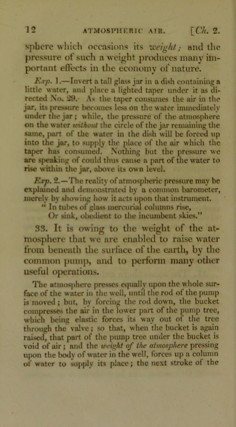 sphere which occasions its weight; ami the pressure of such a weight produces many im- portant efleets in the economy of nature. Kxp. 1.—Invert a tall gins* jar in a dish containing a little water, and plnce a lighted taper tinder it as di- rected No. ^9. As the taper consumes the air in the jar, its pressure becomes less on the stater immediately under the jar; while, the pressure of the atmosphere on the water without the circle of the jar remaining the same, part of the water in the dish will be forced up into the jar, to supply the place of the air which the taper has consumed. Nothing but the pressure we are speaking of could thus cause a part of the water to rise within the jar, above its own level. F.rp. 2.—The reality of atmospltcric pressure may be explained and demonstrated by a common barometer, merely by showing how it acts upon that instrument. “In tubes of glass mercurial columns rise, Or sink, obedient to the incumbent skies.” 33. It is owing to the weight of the at- mosphere that we are enabled to raise water from beneath the surface of the earth, by the common pump, and to perform many other useful operations. The atmosphere presses equally upon the w hole sur- face of the water in the well, until the rod of the pump is moved; but, by forcing the rod down, the bucket compresses the air in the low er part of the pump tree, which being elastic forces its way out of the tree through the valve j so that, when the bucket is again raised, that part of the pump tree under the bucket is void of air ; and the weight of the atmosphere pressing upon the body of water in the well, forces up a column of water to supply its place; the next stroke of the