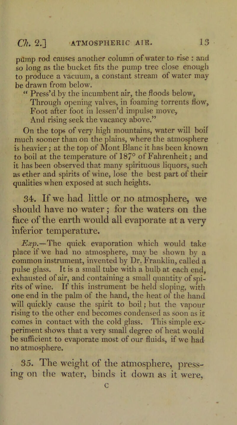 pump rod causes another column of water to rise : and so long as the bucket fits the pump tree close enough to produce a vacuum, a constant stream of water may be drawn from below. “ Press’d by the incumbent air, the floods below, Through opening valves, in foaming torrents flow. Foot after foot in lessen’d impulse move. And rising seek the vacancy above.” On the tops of very high mountains, water will boil much sooner than on the plains, where the atmosphere is heavier; at the top of Mont Blanc it has been known to boil at the temperature of 187° of Fahrenheit; and it has been observed that many spirituous liquors, such as ether and spirits of wine, lose the best part of their qualities when exposed at such heights. 34. If we had little or no atmosphere, we should have no water; for the waters on the face of the earth would all evaporate at a very inferior temperature. Exp.—The quick evaporation which would take place if we had no atmosphere, may be shown by a common instrument, invented by Dr. Franklin, called a pulse glass. It is a small tube with a bulb at each end, exhausted of air, and containing a small quantity of spi- rits of wine. If this instrument be held sloping, with one end in the palm of the hand, the heat of the hand will quickly cause the spirit to boil; but the vapour rising to the other end becomes condensed as soon as it comes in contact with the cold glass. This simple ex- periment shows that a very small degree of heat would be sufficient to evaporate most of our fluids, if we had no atmosphere. 35. The weight of the atmosphere, press- ing on the water, binds it down as it were, c