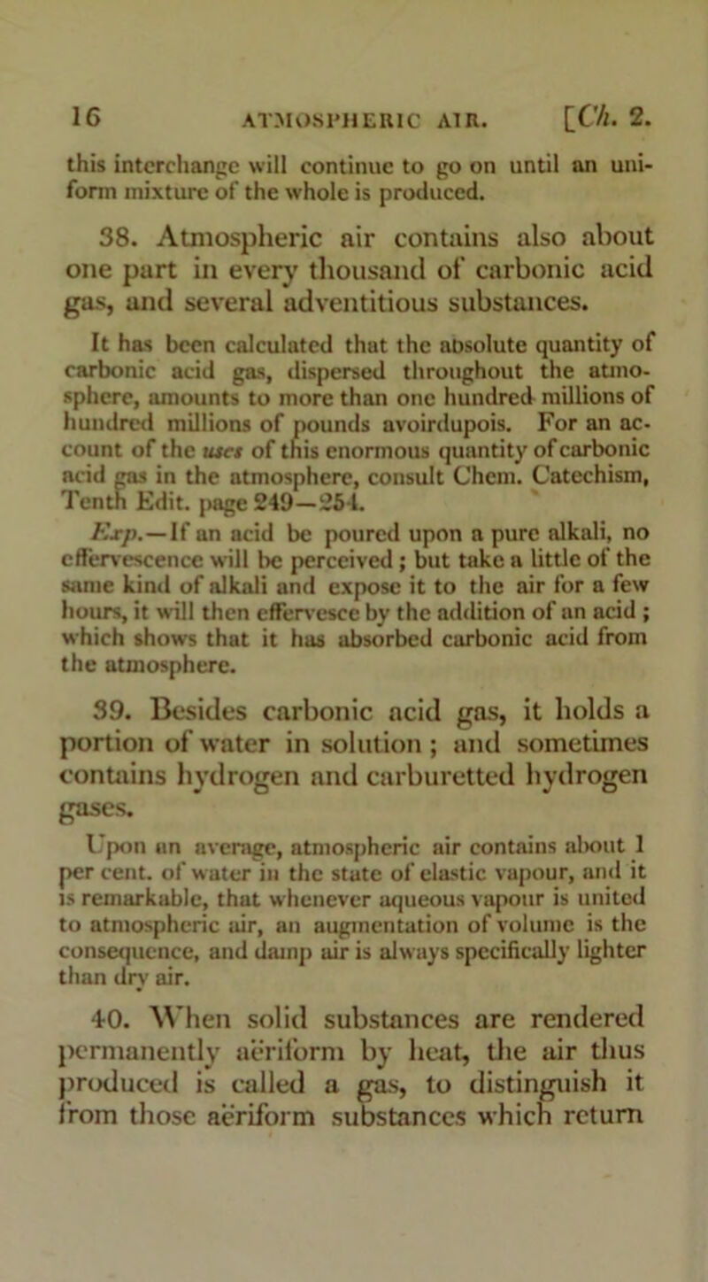 this interchange will continue to go on until an uni- form mixture of the whole is produced. 38. Atmospheric air contains also about one part in every thousand of carbonic acid gas, and several adventitious substances. It has been calculated that the absolute quantity of carbonic acid gas, dispersed throughout the atmo- sphere, amounts to more than one hundred millions of hundred millions of pounds avoirdupois. For an ac- count of the uses of this enormous quantity of carbonic acid gas in the atmosphere, consult Chem. Catechism, Tenth Edit, page 249—254. Exp.—If an acid be poured upon a pure alkali, no effervescence will be perceived; but take a little of the same kind of alkali and expose it to the air for a few hours, it will then effervesce by the addition of an acid ; which shows that it has absorbed carbonic acid from the atmosphere. 39. Besides carbonic acid gas, it holds a portion of water in solution ; and sometimes contains hydrogen and carburetted hydrogen gases. Upon an average, atmospheric air contains about 1 per cent, of water in the state of elastic vapour, and it is remarkable, that whenever aqueous vapour is united to atmospheric air, an augmentation of volume is the consequence, and damp air is always specifically lighter than dry air. 40. When solid substances are rendered permanently aeriform by heat, the air thus produced is called a gas, to distinguish it from those aeriform substances which return
