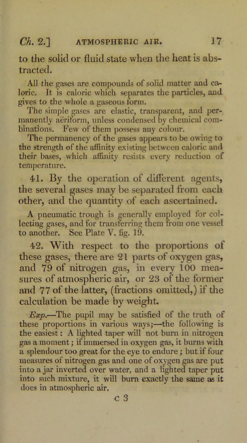 to the solid or fluid state when the heat is abs- tracted. All the gases are compounds of solid matter and ca- loric. It is caloric which separates the particles, and gives to the whole a gaseous form. The simple gases are elastic, transparent, and per- manently aeriform, unless condensed by chemical com- binations. Few of them possess any colour. The permanency of the gases appears to be owing to the strength of the affinity existing between caloric and their bases, which affinity resists every reduction of temperature. 41. By the operation of different agents, the several gases may be separated from each other, and the quantity of each ascertained. A pneumatic trough is generally employed for col- lecting gases, and for transferring them from one vessel to another. See Plate V. fig. 19. 42. With respect to the proportions of these gases, there are 21 parts of oxygen gas, and 79 of nitrogen gas, in every 100 mea- sures of atmospheric air, or 23 of the former and 77 of the latter, (fractions omitted,) if the calculation be made by weight. Exp.—The pupil may be satisfied of the truth of these proportions in various ways;—the following is the easiest: A lighted taper will not burn in nitrogen gas a moment; if immersed in oxygen gas, it burns with a splendour too great for the eye to endure ; but if four measures of nitrogen gas and one of oxygen gas are put into a jar inverted over water, and a lighted taper put into such mixture, it will burn exactly the same as it does in atmospheric air. C 3
