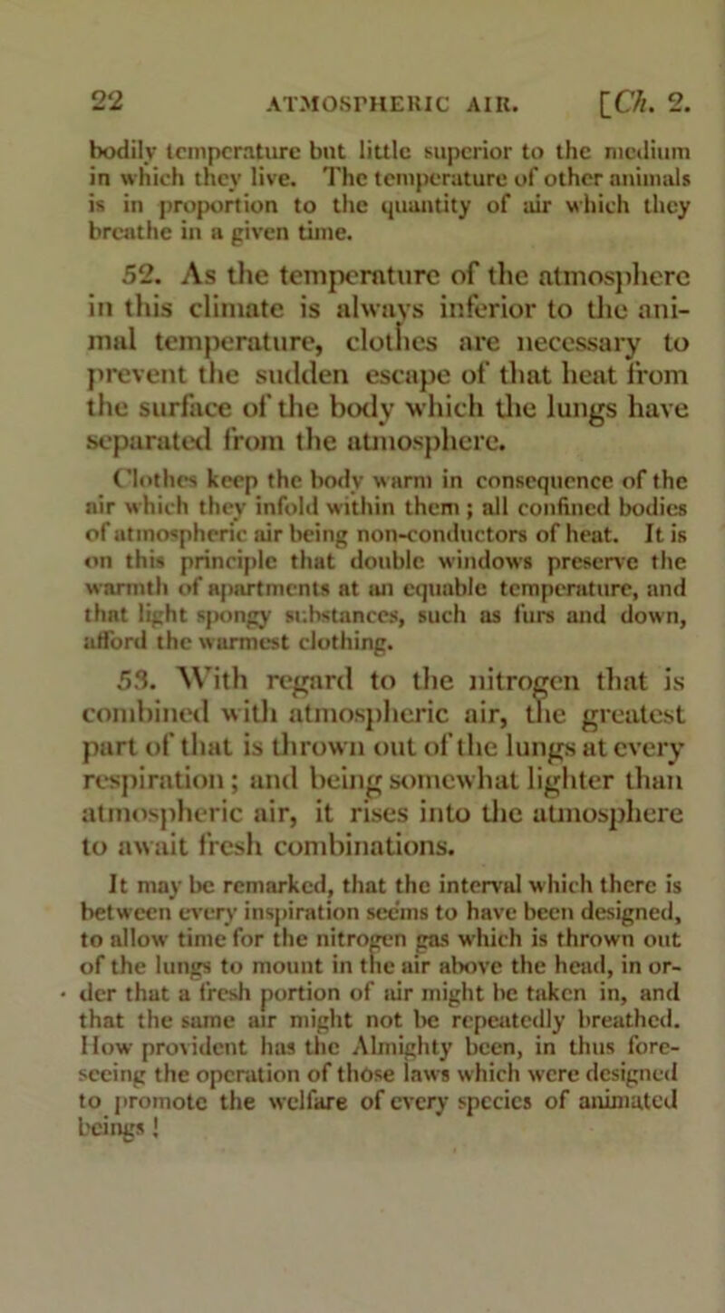 bodily temperature but little superior to the medium in which they live. The temperature of other animals is in proportion to the quantity of air which they breathe in a given time. 52. As the temperature of the atmosphere in this climate is always inferior to the ani- mal temperature, clotlies are necessary to prevent the sudden escape of that heat from the surface of the body which the lungs have separated from the atmosphere. Clothes keep the body warm in consequence of the air which they infold within them ; all confined bodies of atmospheric air being non-conductors of heat. It is on this principle that double windows preserve the warmth of apartments nt an equable temperature, and thnt light spongy substances, such as furs and down, afford the warmest clothing. 53. With regard to the nitrogen that is combined with atmospheric air, the greatest part of that is thrown out of the lungs at every respiration; and being somewhat lighter than atmospheric air, it rises into the atmosphere to await fresh combinations. It may be remarked, that the interval which there is between every inspiration seems to have been designed, to allow time for the nitrogen gas which is thrown out of the lungs to mount in the air above the head, in or- der that a fresh portion of air might he taken in, and that the same air might not be repeatedly breathed. How provident has the Almighty been, in thus fore- seeing the operation of those laws which were designed to promote the welfare of every species of animated beings J