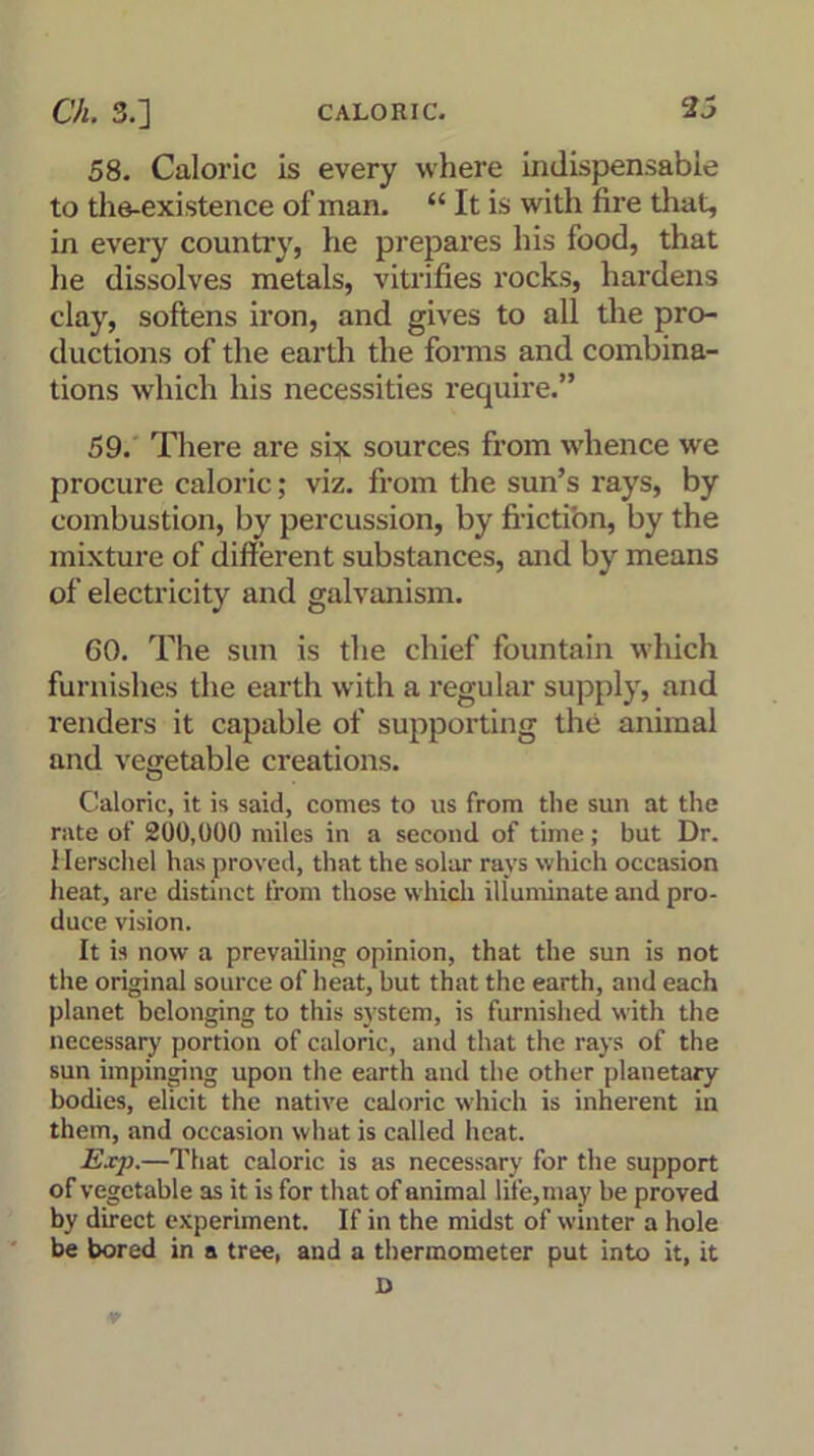 58. Caloric is every where indispensable to the-existence of man. “ It is with fire that, in every country, he prepares his food, that lie dissolves metals, vitrifies rocks, hardens clay, softens iron, and gives to all the pro- ductions of the earth the forms and combina- tions which his necessities require.” 59. There are six sources from whence we procure caloric; viz. from the sun’s rays, by combustion, by percussion, by friction, by the mixture of different substances, and by means of electricity and galvanism. 60. The sun is the chief fountain which furnishes the earth with a regular supply, and renders it capable of supporting the animal and vegetable creations. Caloric, it is said, conies to us from the sun at the rate of 200,000 miles in a second of time; but Dr. Herschel has proved, that the solar rays which occasion heat, are distinct from those which illuminate and pro- duce vision. It is now a prevailing opinion, that the sun is not the original source of heat, but that the earth, and each planet belonging to this system, is furnished with the necessary portion of caloric, and that the rays of the sun impinging upon the earth and the other planetary bodies, elicit the native caloric which is inherent in them, and occasion what is called heat. Exp.—That caloric is as necessary for the support of vegetable as it is for that of animal life,may be proved by direct experiment. If in the midst of winter a hole be bored in a tree, and a thermometer put into it, it