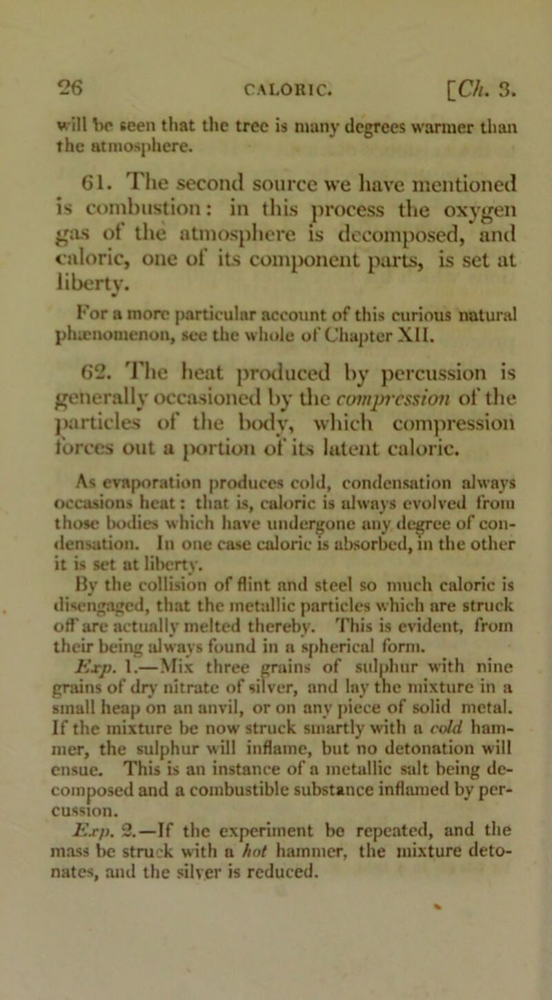 will be seen that the tree is many degrees warmer than the atmosphere. 61. The second source we have mentioned is combustion: in this process the oxygen gas ot the atmosphere is decomposed, and caloric, one ot its component parts, is set at liberty. For a more particular account of this curious natural phenomenon, see the whole of Chapter XII. 62. The heat produced by percussion is generally occasioned by the compression of the particles of the body, which compression forces out a portion of its latent caloric. As evaporation produces cold, condensation always occasions heat: that is, caloric is always evolved from those bodies which have undergone any, degree of con- densation. In one case caloric is absorbed, in the other it is set at liberty. By the collision of flint and steel so much caloric is disengaged, that the metallic particles which are struck off'are actually melted thereby. This is evident, from their being always found in a spherical form. Exp. 1.—Mix three grains of sulphur with nine grains of dry nitrate of silver, and lay the mixture in a small heap on an anvil, or on any piece of solid metal. If the mixture be now struck smartly with a cold ham- mer, the sulphur will inflame, but no detonation will ensue. This is an instance of a metallic salt being de- composed and a combustible substance inflamed by per- cussion. Exp. 2.—If the experiment bo repeated, and the mass be struck with a hot hammer, the mixture deto- nates, and the silver is reduced.