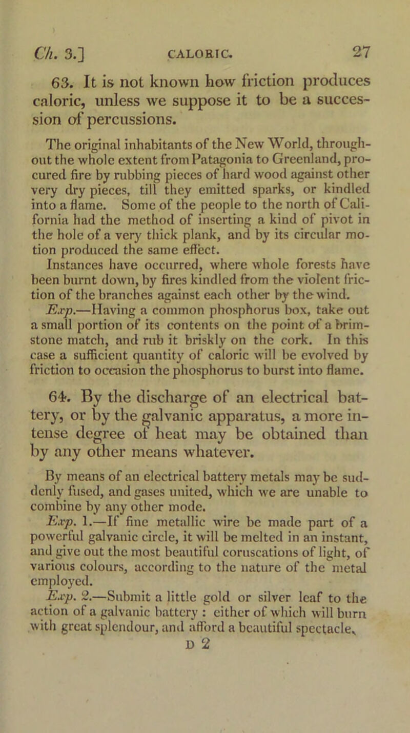 63. It is not known how friction produces caloric, unless we suppose it to be a succes- sion of percussions. The original inhabitants of the New World, through- out the whole extent from Patagonia to Greenland, pro- cured fire by rubbing pieces of hard wood against other very dry pieces, till they emitted sparks, or kindled into a flame. Some of the people to the north of Cali- fornia had the method of inserting a kind of pivot in the hole of a very thick plank, and by its circular mo- tion produced the same effect. Instances have occurred, where whole forests have been burnt down, by fires kindled from the violent fric- tion of the branches against each other by the wind. Exp.—Having a common phosphorus box, take out a small portion of its contents on the point of a brim- stone match, and rub it briskly on the cork. In this case a sufficient quantity of caloric will be evolved by friction to occasion the phosphorus to burst into flame. G'f. By the discharge of an electrical bat- tery, or by the galvanic apparatus, a more in- tense degree of heat may be obtained than by any other means whatever. By means of an electrical battery metals maybe sud- denly fused, and gases united, which we are unable to combine by any other mode. Exp. 1.—If fine metallic wire be made part of a powerful galvanic circle, it will be melted in an instant, and give out the most beautiful coruscations of light, of various colours, according to the nature of the metal employed. Exp. 2.—Submit a little gold or silver leaf to the action of a galvanic battery : either of which will burn with great splendour, and afford a beautiful spectacle, I) 2