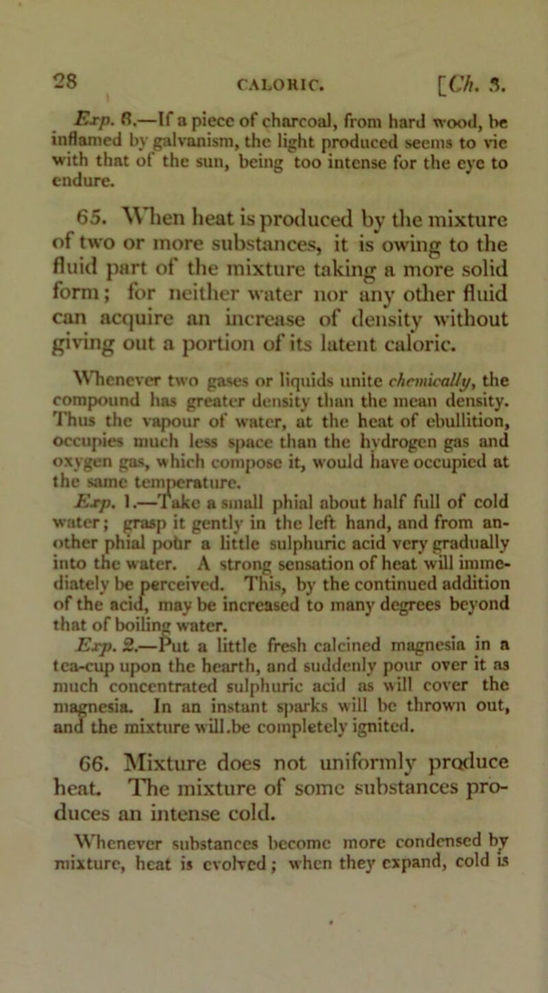 E.rp. R.—If a piece of charcoal, from hard wood, he inflamed by galvanism, the light produced seems to vie with that of the sun, being too intense for the eye to endure. 65. WHien heat is produced by the mixture of two or more substances, it is owing to the fluid part of the mixture taking a more solid form; for neither water nor any other fluid can acquire an increase of density without giving out a portion of its latent caloric. Whenever two gases or liquids unite chemically, the compound has greater density than the mean density. Thus the vapour of water, at the heat of ebullition, occupies much less space than the hydrogen gas and oxygen gas, which compose it, would have occupied at the same temperature. Exp. 1.—Take a small phial about half full of cold water; grasp it gently in the left hand, and from an- other phial pohr a little sulphuric acid very gradually into the w ater. A strong sensation of heat will imme- diately be perceived. This, by the continued addition of the acid, may be increased to many degrees beyond that of boiling water. Exp. 2.—Put a little fresh calcined magnesia in a tea-cup upon the hearth, and suddenly pour over it as much concentrated sulphuric acid as will cover the magnesia. In an instant sparks will be thrown out, and the mixture will.be completely ignited. 66. Mixture does not uniformly produce heat The mixture of some substances pro- duces an intense cold. Whenever substances become more condensed by mixture, heat is evolved; when they expand, cold is