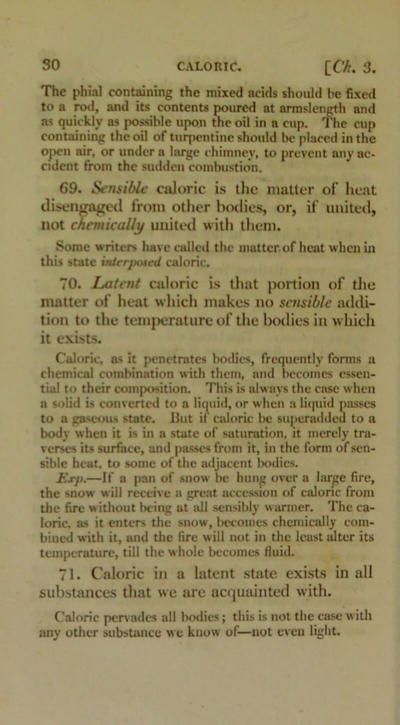 The phial containing the mixed acids should be fixed to a rod, and its contents poured at armslength and as quickly as possible upon the oil in a cup. The cup containing the oil of turpentine should be placed in the open air, or under a large chimney, to prevent any ac- cident from the sudden combustion. 69. Sensible caloric is the matter of heat disengaged from other bodies, or, if united, not chemically united with them. Some writers have called the matter.of heat when in this state interposed caloric. 70. Latent caloric is that portion of the matter of heat which makes no sensible addi- tion to the temperature of the bodies in which it exists. Caloric, as it penetrates bodies, frequently forms a chemical combination with them, and becomes essen- tial to their composition. 'Phis is always the case when a solid is converted to a liquid, or when a liquid passes to a gaseous state. Hut if caloric be superadded to a body when it is in a state of saturation, it merely tra- verses its surface, and passes from it, in the form of sen- sible heat, to some of the adjacent bodies. Exp.—If a pan of snow be hung over a large fire, the snow will receive a great accession of caloric from the fire without being at all sensibly warmer. The ca- loric. as it enters the snow, becomes chemically com- bined with it, and the fire will not in the least alter its temperature, till the whole becomes fluid. 71. Caloric in a latent state exists in all substances that we are acquainted with. Caloric pervades all bodies; this is not the case with any other substance w e know of—not even light.