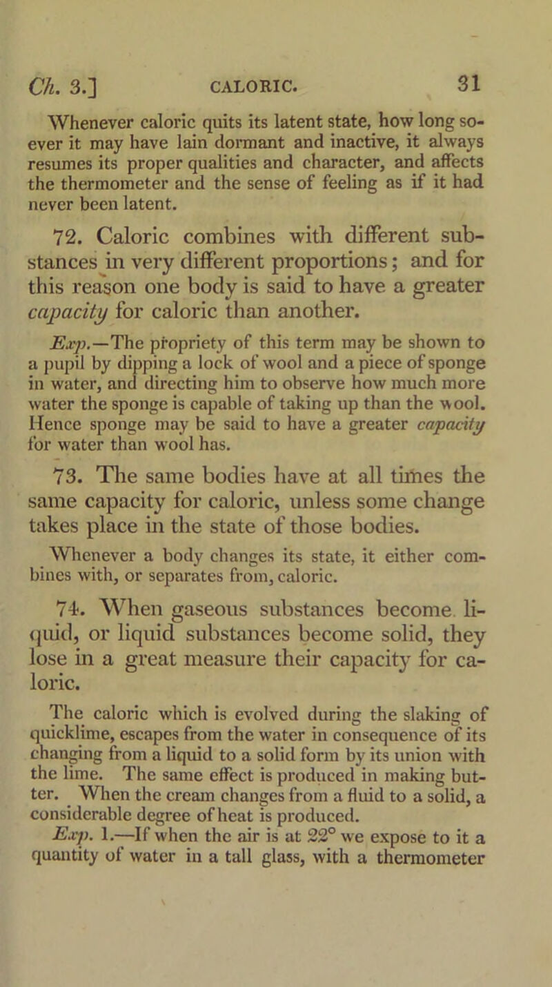 Whenever caloric quits its latent state, how long so- ever it may have lain dormant and inactive, it always resumes its proper qualities and character, and affects the thermometer and the sense of feeling as if it had never been latent. 72. Caloric combines with different sub- stances in very different proportions; and for this reason one body is said to have a greater capacity for caloric than another. Exp.—The propriety of this term may be shown to a pupil by dipping a lock of wool and a piece of sponge in water, and directing him to observe how much more water the sponge is capable of taking up than the wool. Hence sponge may be said to have a greater capacity for water than wool has. 73. The same bodies have at all times the same capacity for caloric, unless some change takes place in the state of those bodies. Whenever a body changes its state, it either com- bines with, or separates from, caloric. 74. When gaseous substances become li- quid, or liquid substances become solid, they lose in a great measure their capacity for ca- loric. The caloric which is evolved during the slaking of quicklime, escapes from the water in consequence of its changing from a liquid to a solid form by its union with the lime. The same effect is produced in making but- ter. When the cream changes from a fluid to a solid, a considerable degree of heat is produced. Exp. 1.—If when the air is at 22° we expose to it a quantity of water in a tall glass, with a thermometer