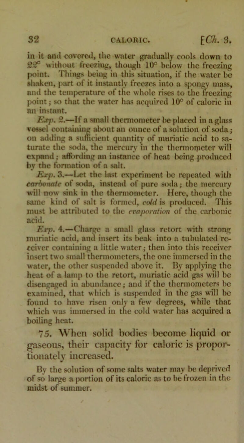 in it anti covered, the water gradually cools down to 22° without freezing, though 10° below the freezing point. Things being in this situation, if the water be shaken, part of it instantly freezes into a spongy mass, and the temperature of the w hole rises to the freezing point; so that the water has acquired 10° of caloric in an instant. Exjk 2.—If a small thermometer lie placed in a glass vessel containing about an ounce of a solution of soda; on adding a sufficient quantity of muriatic acid to sa- turate the soda, the mercury in the thermometer will expand; affording an instance of heat being produced by the formation of a salt. Exp. 3.—Let the last experiment be repeated with carbonate of wnla, instead of pure soda; the mercury will now sink in the thermometer. Here, though the same kind of salt is formed, cold is produced. This must be attributed to the ci'aporatiim of the carbonic acid. E.r/>. 4.—Charge a small glass retort with strong muriatic acid, and insert its l>eak into a tubulated re- ceiver containing a little water; then into this receiver insert two small thermometers, the one immersed in the water, the other suspended above it. By applying the heat of a lamp to the retort, muriatic acid gas will be disengaged in abundance; and if the thermometers be examined, that which is suspended in the gas will be found to have risen only a few degrees, while that which was immersed in the cold water has acquired a boiling heat. 75. When solid bodies become liquid or gaseous, their capacity for caloric is propor- tionately increased. By the solution of some salts water may be deprived of so large a portion of its caloric as to be frozen in the midst of summer.