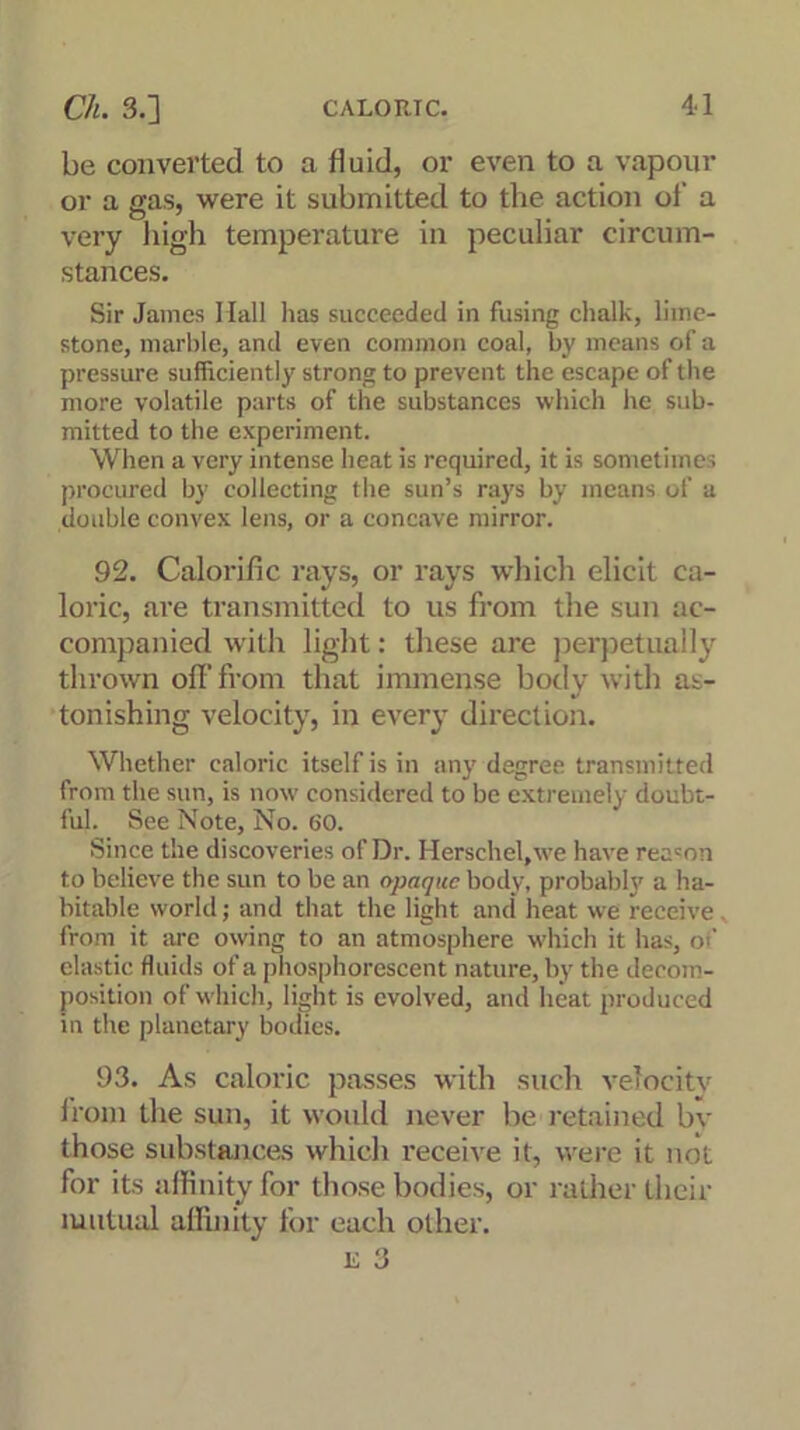 be converted to a fluid, or even to a vapour or a gas, were it submitted to the action of a very high temperature in peculiar circum- stances. Sir James Hall has succeeded in fusing chalk, lime- stone, marble, and even common coal, by means of a pressure sufficiently strong to prevent the escape of the more volatile parts of the substances which he sub- mitted to the experiment. When a very intense heat is required, it is sometimes procured by collecting the sun’s rays by means of a double convex lens, or a concave mirror. 92. Calorific rays, or rays which elicit ca- loric, are transmitted to us from the sun ac- companied with light: these are perpetually thrown off from that immense body with as- tonishing velocity, in every direction. Whether caloric itself is in any degree transmitted from the sun, is now considered to be extremely doubt- ful. See Note, No. 60. Since the discoveries of Dr. Herschel,we have rea=on to believe the sun to be an opaque body, probably a ha- bitable world; and that the light and heat we receive . from it arc owing to an atmosphere which it has, of elastic fluids of a phosphorescent nature, by the decom- position of which, light is evolved, and heat produced in the planetary bodies. 93. As caloric passes with such velocity from the sun, it would never be retained bv those substances which receive it, were it not for its affinity for those bodies, or rather their mutual affinity for each other. is 3