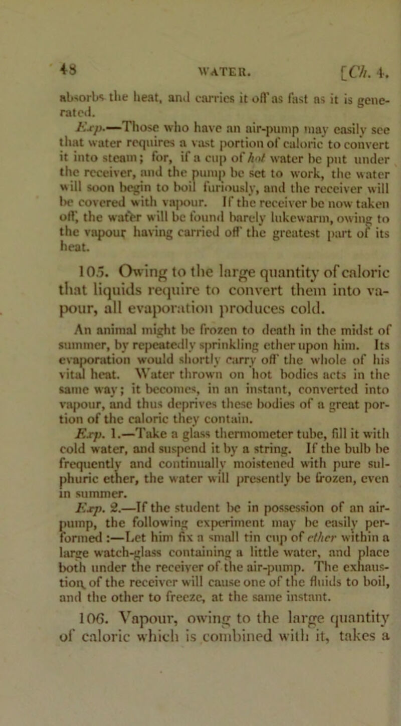 +8 absorbs the heat, and carries it off as fast ns it is gene- rated. Exp.—Those who have an air-pump may easily see that water requires a vast portion of caloric to convert it into steam; for, if a cup of Ant water he put under the receiver, and the pump be set to work, the water will soon begin to boil furiously, and the receiver will be covered with vapour. If the receiver be now taken off-, the water w ill be found barely lukewarm, owing to the vapour having carried off- the greatest part of its heat. 10.5. Owing to the large quantity of caloric that liquids require to convert them into va- pour, all evaporation produces cold. An animal might be frozen to death in the midst of summer, by repeatedly sprinkling ether upon him. Its evaporation would shortly carry off- the whole of his vital heat. Water thrown on hot bodies acts in the same way; it becomes, in an instant, converted into vapour, and thus deprives these bodies of a great por- tion of the caloric they contain. Exp. 1.—Take a glass thermometer tube, fill it with cold w ater, and suspend it by a string. If the bulb be frequently and continually moistened w'ith pure sul- phuric ether, the water will presently be frozen, even in summer. Exp. 2.—If the student be in possession of an air- pump, the following experiment may be easily per- formed :—Let him fix a small tin enp of rthcr within a large watch-glass containing a little water, and place both under the receiver of the air-pump. The exhaus- tion, of the receiver will cause one of the fluids to boil, and the other to freeze, at the same instant. 10G. Vapour, owing to the large quantity of caloric which is combined with it, takes a