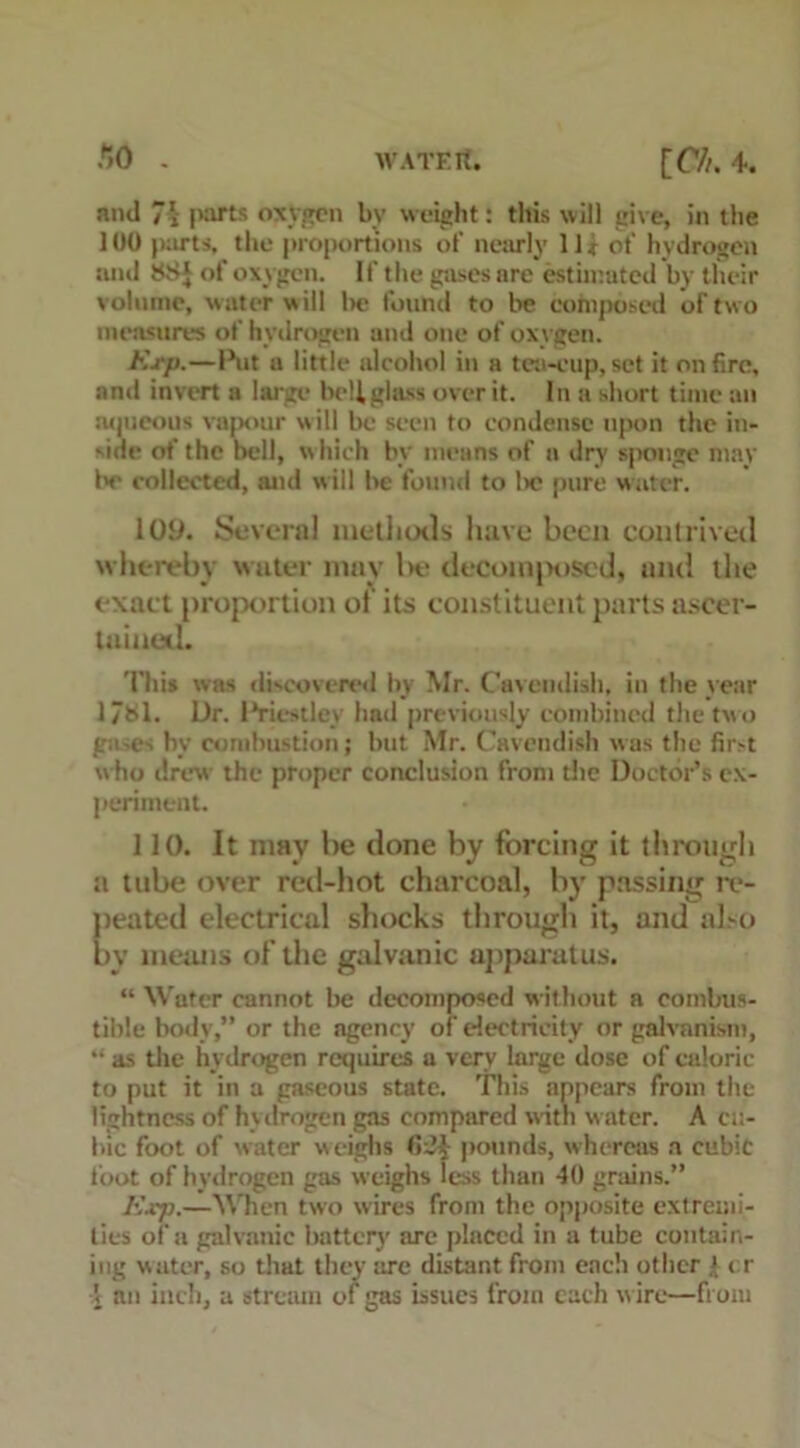 and 74 parts oxygen by weight: this will give, in the 100 parts, the proportions of nearly 11* of hydrogen and 88J of oxygen. If the pises are estimated by their volume, water will lie found to be composed of two measures of hydrogen and one of oxygen. Exp.—Ihit a little alcohol in a tea-eup,set it entire, and invert a large bellglass over it. In a short time an aqueous vapour will be seen to condense upon the in- side of the bell, which by means of a dry sponge may In- collected, and will be found to lie pure water. 109. Several methods have been contrived whereby water may Ik- decoinjHised, anti the exact proportion of its constituent parts ascer- tained. This was discovered by Mr. Cavendish, in the year 1/81. Dr. IVicstley had previously combined the two ga.es by combustion; but Mr. Cavendish was the first who drew the proper conclusion from the Doctor’s ex- periment. 110. It may be done by forcing it through a tube over red-hot charcoal, by passing re- peated electrical shocks through it, and also by means of the galvanic apparatus. “ Water cannot be decomposed without a combus- tible body,” or the agency of electricity or galvanism, *• as the hydrogen requires a very large dose of caloric to put it in a gaseous state. This appears from the lightness of hydrogen gas compared with water. A cu- bic foot of water weighs <>~4 pounds, whereas a cubic foot of hydrogen gas weighs less than 40 grains.” Exp.—When two wires from the opposite extremi- ties of a galvanic battery arc placed in a tube contain- ing water, so that they tire distant from each other 4 ( r \ an inch, a stream of gas issues from each w ire—from