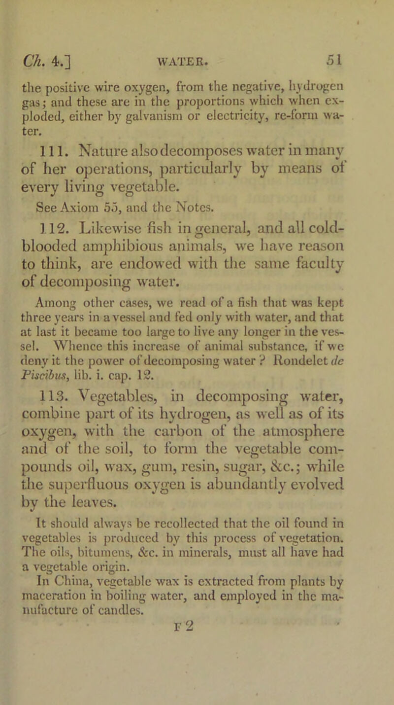 the positive wire oxygen, from the negative, hydrogen gas; and these are in the proportions which when ex- ploded, either by galvanism or electricity, re-fonn wa- ter. 111. Nature also decomposes water in many of her operations, particularly by means ot every living vegetable. See Axiom 55, and the Notes. 112. Likewise fish in general, and all cold- blooded amphibious animals, we have reason to think, are endowed with the same faculty of decomposing water. Among other cases, we read of a fish that was kept three years in a vessel and fed only with water, and that at last it became too large to live any longer in the ves- sel. Whence this increase of animal substance, if we deny it the power of decomposing water ? Rondelet dc Piscibus, lib. i. cap. 12. 113. Vegetables, in decomposing water, combine part of its hydrogen, as well as of its oxygen, with the carbon of the atmosphere and of the soil, to form the vegetable com- pounds oil, wax, gum, resin, sugar, See.; while the superfluous oxygen is abundantly evolved by the leaves. It should always be recollected that the oil found in vegetables is produced by this process of vegetation. The oils, bitumens, See. in minerals, must all have had a vegetable origin. In China, vegetable wax is extracted from plants by maceration in boiling water, and employed in the ma- nufacture of candles. r2