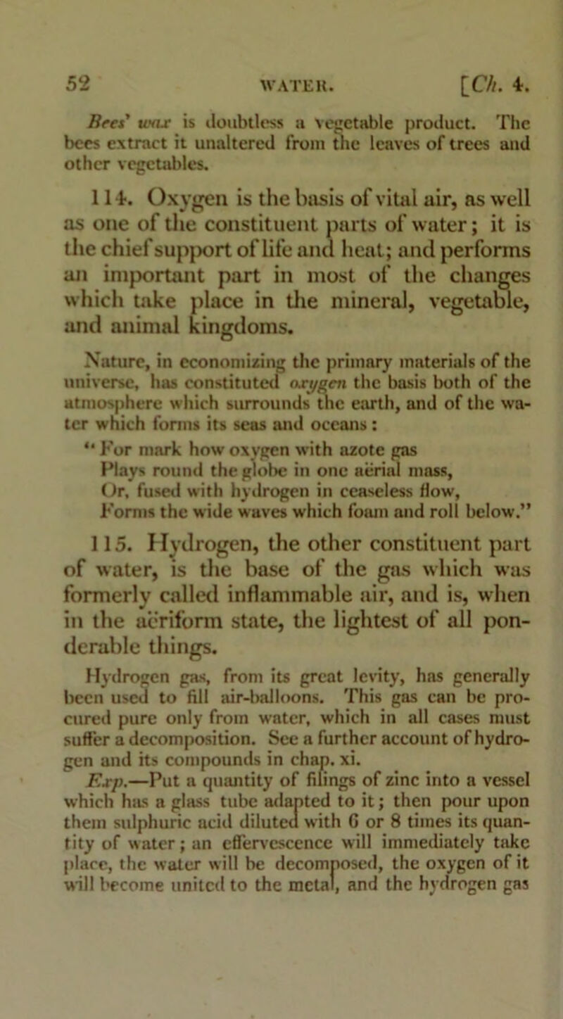 wax is iloubtless a vegetable product. The bees extract it unaltered from the leaves of trees and other vegetables. 1 I t. Oxygen is the basis of vital air, as well as one of the constituent parts of water; it is the chief supj>ort of life and heat; and performs an important part in most of the changes which take place in the mineral, vegetable, and animal kingdoms. Nature, in economizing the primary materials of the universe, has constituted oxygen the basis both of the atmosphere which surrounds the earth, and of the wa- ter which forms its seas and oceans: “ For mark how oxygen with azote gas Flays round the globe in one aerial mass, Or, fused with hydrogen in ceaseless flow, Forms the wide waves which foam and roll below.” 115. Hydrogen, the other constituent part of water, is the base of the gas which was formerly called inflammable air, and is, when in the aeriform state, the lightest of all pon- derable things. Hydrogen gas, from its great levity, has generally been used to fill air-balloons. This gas can be pro- cured pure only from water, which in all cases must suffer a decomposition. See a further account of hydro- gen and its compounds in chap. xi. Exp.—Put a quantity of filings of zinc into a vessel which has a glass tube adapted to it; then pour upon them sulphuric acid diluted with G or 8 times its quan- tity of water; an effervescence will immediately take place, the water will be decomposed, the oxygen of it will become united to the metal, and the hydrogen gas