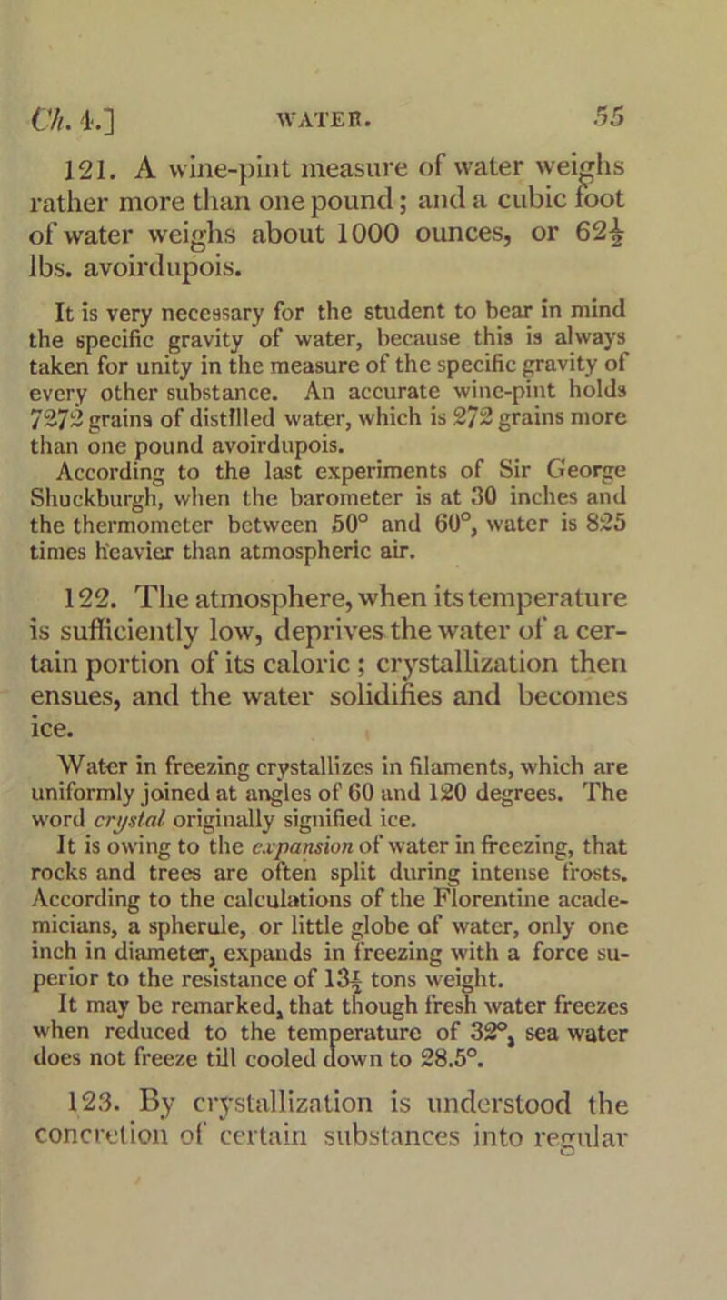 121. A wine-pint measure of water weighs rather more than one pound; and a cubic foot of water weighs about 1000 ounces, or 62-k lbs. avoirdupois. It is very necessary for the student to bear in mind the specific gravity of water, because this is always taken for unity in the measure of the specific gravity of every other substance. An accurate wine-pint holds 7272 grains of distilled water, which is 272 grains more than one pound avoirdupois. According to the last experiments of Sir George Shuckburgh, when the barometer is at 30 inches and the thermometer between 50° and 60°, water is 825 times heavier than atmospheric air. 122. The atmosphere, when its temperature is sufficiently low, deprives the water of a cer- tain portion of its caloric ; crystallization then ensues, and the water solidifies and becomes ice. Water in freezing crystallizes in filaments, which are uniformly joined at angles of CO and 120 degrees. The word crystal originally signified ice. It is owing to the expansion of water in freezing, that rocks and trees are often split during intense frosts. According to the calculations of the Florentine acade- micians, a spherule, or little globe of water, only one inch in diameter, expands in freezing with a force su- perior to the resistance of l3-£ tons weight. It may be remarked, that though fresh water freezes when reduced to the temperature of 32°, sea water does not freeze till cooled down to 28.5°. 123. By crystallization is understood the concretion of certain substances into regular O