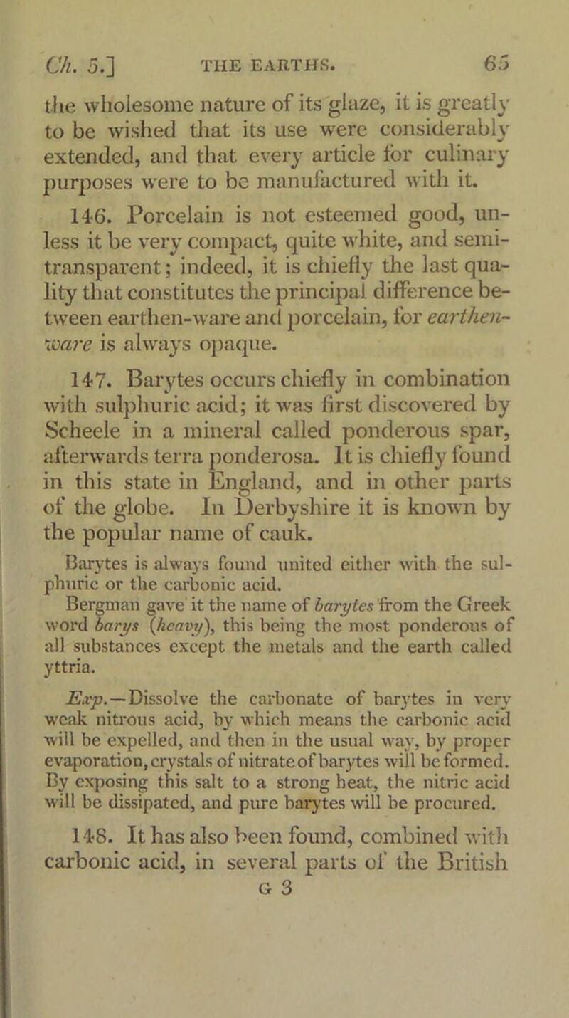 the wholesome nature of its glaze, it is greatly to be wished that its use were considerably extended, and that every article lor culinary purposes were to be manufactured with it. 146. Porcelain is not esteemed good, un- less it be very compact, cjuite white, and semi- transparent; indeed, it is chiefly the last qua- lity that constitutes the principal difference be- tween earthen-ware anil porcelain, for earthen- ware is always opaque. 147. Barytes occurs chiefly in combination with sulphuric acid; it was first discovered by Scheele in a mineral called ponderous spar, afterwards terra ponderosa. It is chiefly found in this state in England, and in other parts of the globe. In Derbyshire it is known by the popular name of cauk. Barytes is always found united either with the sul- phuric or the carbonic acid. Bergman gave it the name of barytes from the Greek word barys (heavy), this being the most ponderous of all substances except the metals and the earth called yttria. E.vp.—Dissolve the carbonate of barytes in very weak nitrous acid, by which means the carbonic acid will be expelled, and then in the usual way, by proper evaporation, crystals of nitrate of barytes will be formed. By exposing this salt to a strong heat, the nitric acid will be dissipated, and pure barytes will be procured. 148. It has also been found, combined with carbonic acid, in several parts of the British Gr 3