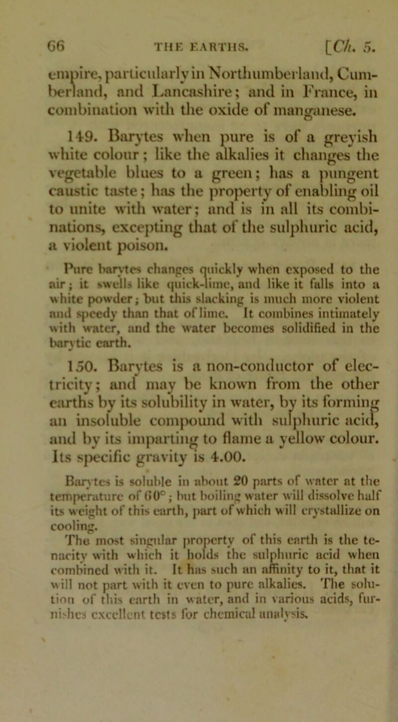 empire, particularly in Northumberland, Cum- berland, and Lancashire; and in France, in combination with the oxide of manganese. 1-1:9. Barytes when pure is of a greyish white colour; like the alkalies it changes the vegetable blues to a green; has a pungent caustic ttuste; has the property of enabling oil to unite with water; and is in all its combi- nations, excepting that of the sulphuric acid, a violent poison. Pure barytes changes quickly when exposed to the air; it swells like quick-lime, and like it falls into a white powder; but this slacking is much more violent mul speedy thnn that of lime. It combines intimately with water, and the water becomes solidified in the bary tic earth. 150. Barytes is anon-conductor of elec- tricity; and may be known from the other earths by its solubility in water, by its forming an insoluble compound with sulphuric acid, and by its imparting to flame a yellow colour. Its specific gravity is 4.00. Barytes is soluble in about 20 parts of water at the temperature of 00°; but boiling water will dissolve half its weight of this earth, part of which will crystallize on cooling. Thu most singular property of this earth is the te- nacity with which it holds the sulphuric acid when combined with it. It has such an affinity to it, that it will not part with it even to pure alkalies. The solu- tion of this earth in water, and in various acids, fur- nishes excellent tests for chemical analysis.