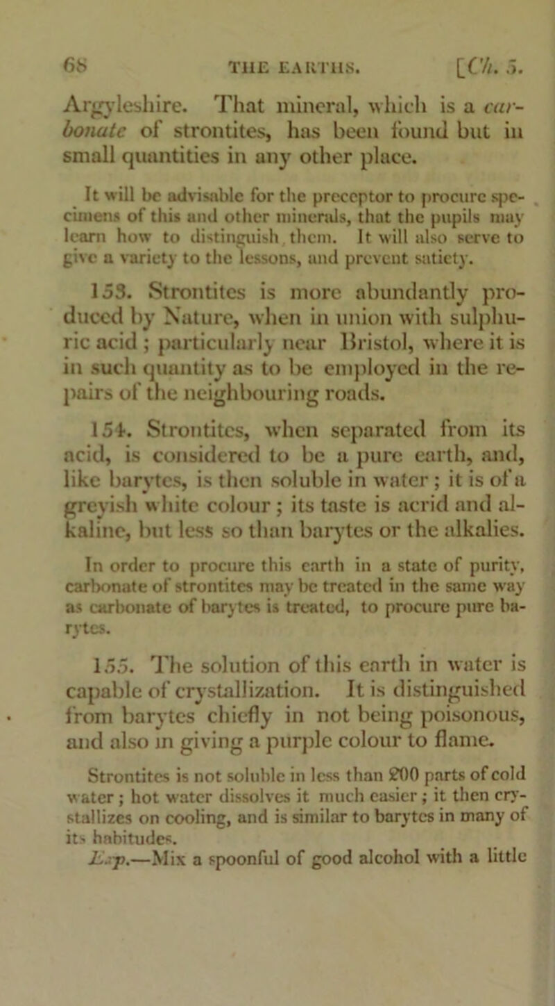 Argyleshire. That mineral, which is a car- bonate of strontites, has been found but in small quantities in any other place. It will be advisable for the preceptor to procure spe- cimens of this und other minerals, that the pupils may learn how to distinguish them. It will also serve to give a variety to the lessons, and prevent satiety. 153. Strontites is more abundantly pro- duced by Nature, when in union with sulphu- ric acid ; particularly near Bristol, where it is in such quantity as to be employed in the re- pairs of the neighbouring roads. 154. Strontites, when separated from its acid, is considered to be a pure earth, and, like barytes, is then soluble in water ; it is of a greyish white colour ; its taste is acrid and al- kaline, but less so than barytes or the alkalies. In order to procure this earth in a state of purity, carbonate of strontites may be treated in the same way as carbonate of barytes is treated, to procure pure ba- rytes. 155. The solution of this earth in water is capable of crystallization. It is distinguished from barytes chiefly in not being poisonous, and also in giving a purple colour to flame. Strontites is not soluble in less than £00 parts of cold water; hot water dissolves it much easier; it then cry- stallizes on cooling, and is similar to barytes in many of its habitudes. jL.rp.—Mix a spoonful of good alcohol with a little