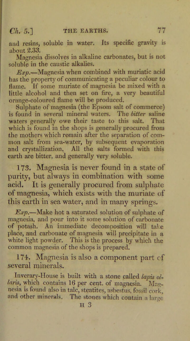 and resins, soluble in water. Its specific gravity is about 2.33. Magnesia dissolves in alkaline carbonates, but is not soluble in the caustic alkalies. Exp.—Magnesia when combined with muriatic acid has the property of communicating a peculiar colour to flame. If some muriate of magnesia be mixed with a little alcohol and then set on fire, a very beautiful orange-coloured flame will be produced. Sulphate of magnesia (the Epsom salt of commerce) is found in several mineral waters. The bitter saline waters generally owe their taste to this salt. That which is found in the shops is generally procured from the mothers which remain after the separation of com- mon salt from sea-water, by subsequent evaporation and crystallization. All the salts formed with this earth are bitter, and generally very soluble. 173. Magnesia is never found in a state of purity, but always in combination with some acid. It is generally procured from sulphate of magnesia, which exists with the muriate of this earth in sea water, and in many springs. Exp.—Make hot a saturated solution of sulphate of magnesia, and pour into it some solution of carbonate of potash. An immediate decomposition will take place, and carbonate of magnesia will precipitate in a white light powder. This is the process by which the common magnesia of the shops is prepared. 174>. Magnesia is also a component part cf several minerals. Inverary-I louse is built with a stone called lapis ol- laris, which contains 16 per cent, of magnesia. Mag- nesia is found also in talc, steatites, ashestus, fossil cork, and other minerals. The stones which contain a lar m H 3