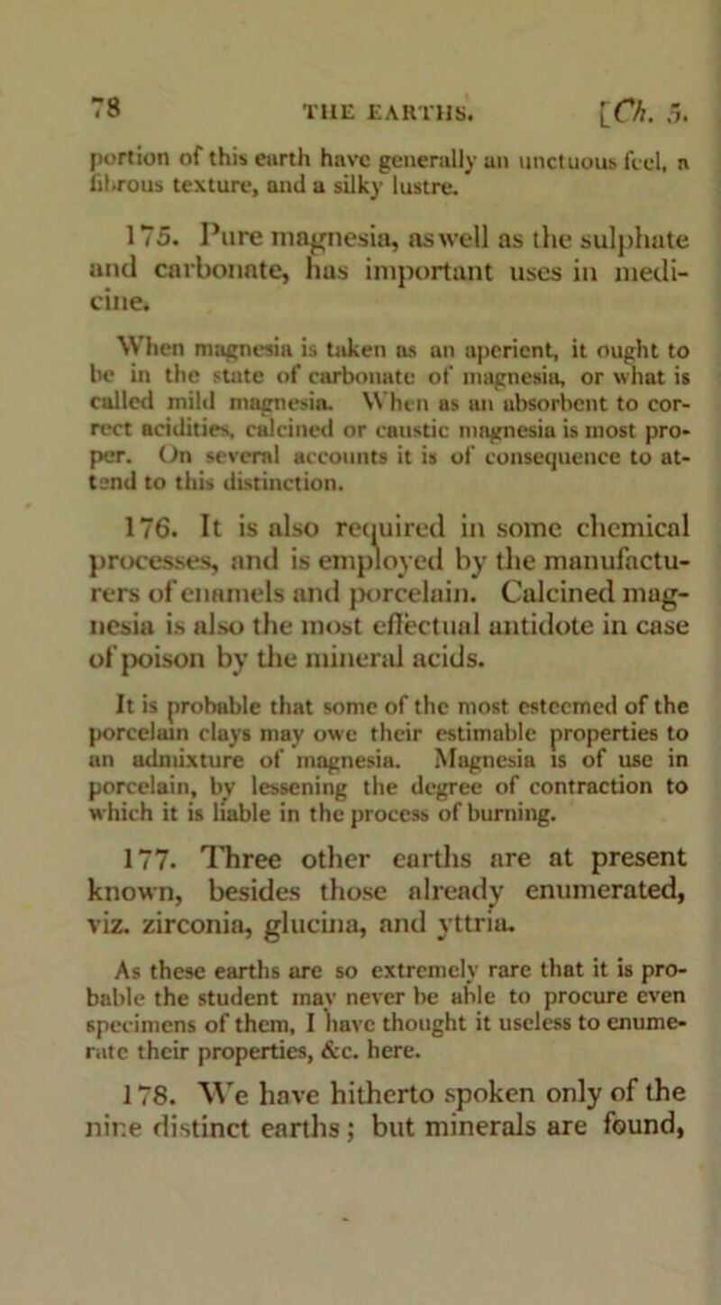 portion of this earth have generally an unctuous feel, a fibrous texture, and a silky lustre. 175. Pure magnesia, as well as the sulphate and carbonate, has important uses in medi- cine. When magnesia is taken as an aperient, it ought to be in the state of carbonate of magnesia, or what is called mild magnesia. When as an absorbent to cor- rect acidities, calcined or caustic magnesia is most pro- per. On several accounts it is of consequence to at- tend to this distinction. 176. It is also required in some chemical processes, and is employed by the manufactu- rers of enamels and porcelain. Calcined mag- nesia is also the most effectual antidote in case of poison by the mineral acids. It is probable that some of the most esteemed of the porcelain clays may owe their estimable properties to an admixture of magnesia. Magnesia is of use in porcelain, by lessening the degree of contraction to which it is liable in the process of burning. 177. Three other earths are at present known, besides those already enumerated, viz. zirconia, glucina, and yttria. As these earths are so extremely rare that it is pro- bable the student may never be able to procure even specimens of them, I have thought it useless to enume- rate their properties, &c. here. 178. We have hitherto spoken only of the nine distinct earths ; but minerals are found,