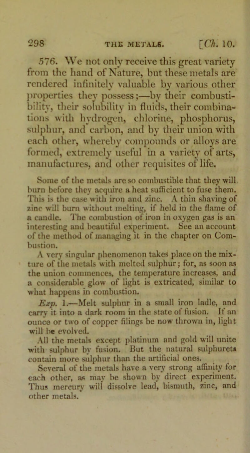 .576. We not only receive this great variety from the hand of Nature, but these metals are rendered infinitely valuable by various other properties they possess;—by their combusti- bilitv, their solubility in fluids, their combina- tions with hydrogen, chlorine, phosphorus, sulphur, and carbon, and by their union with each other, whereby compounds or alloys are formed, extremely useful in a variety of arts, manufactures, and other requisites of life. Some of the metals arc so combustible that they will burn before they acquire a heat sufficient to fuse them. This is the case with iron and zinc. A thin shaving of zinc will burn without melting, if held in the flame of a candle. The combustion of iron in oxygen gas is an interesting and beautiful experiment. See an account of the method of managing it in the chapter on Com- bustion. A very singular phenomenon takes place on the mix- ture of the metals with melted sulphur; for, as soon as the union commences, the temperature increases, and a considerable glow of light is extricated, similar to what happens in combustion. Exp. 1.—Melt sulphur in a small iron ladle, and carry it into a dark room in the state of fusion. If an ounce or two of copper filings be now thrown in, light will be evolved. All the metals except platinum and gold will unite with sulphur by fusion. But the natural sulphurets contain more sulphur than the artificial ones. Several of the metals have a very strong affinity for each other, as may be shown by direct experiment. Thus mercury wilt dissolve lead, bismuth, zinc, and other metals.