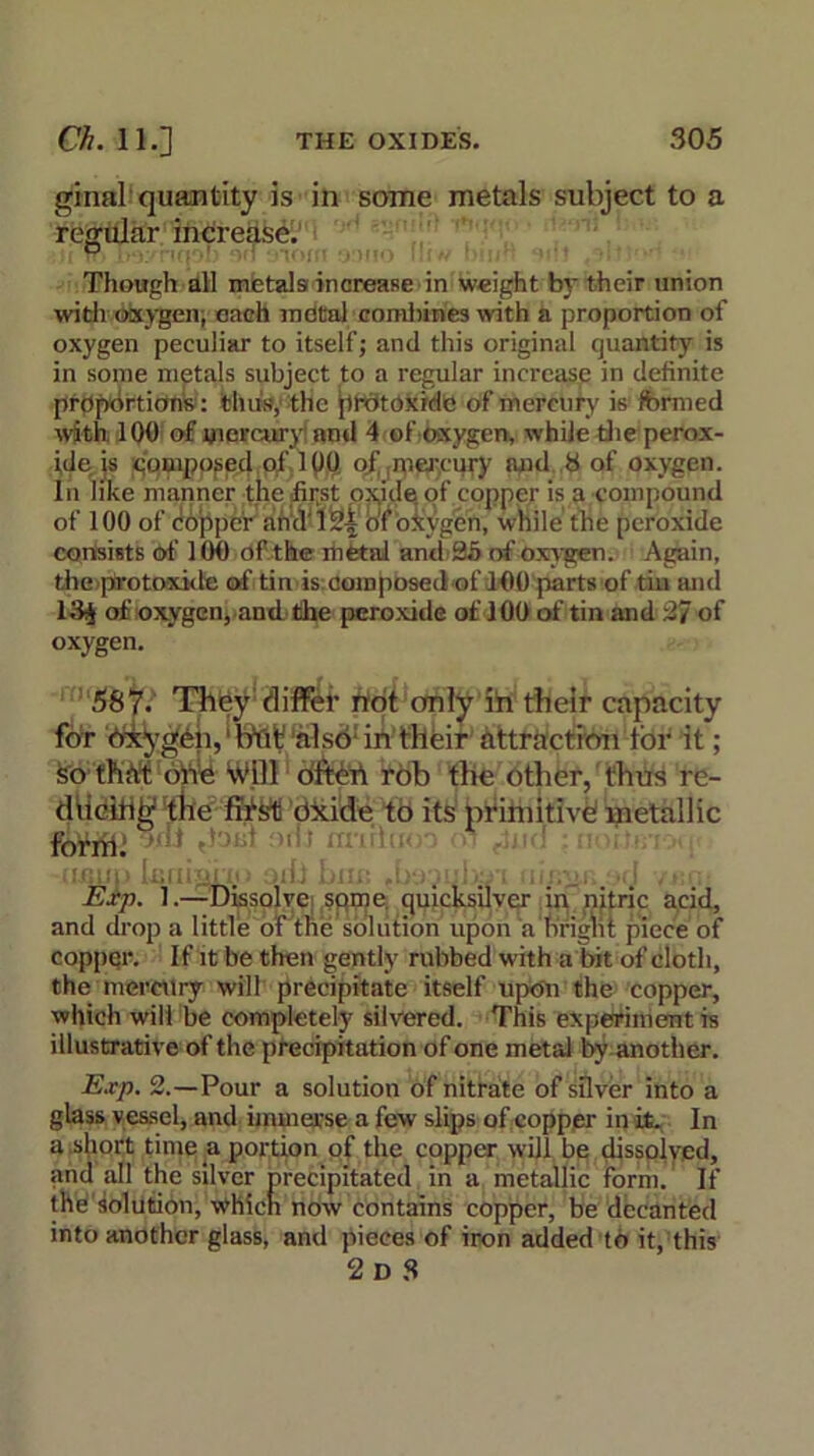 ginal quantity is in some metals subject to a regular increase. ° : j )r.., .,•< . Though all metals increase in weight by their union with oxygen; each metal combines with a proportion of oxygen peculiar to itself; and this original quantity is in some metals subject to a regular increase in definite proportions : thus, the protoxide of mercury is fbrmed with 100 of mercury and 4 of oxygen, while die perox- ide: is composed of 100 of' ;mercury and 8 of oxygen. In like manner the first oxide of copper is a compound of 100 of do'ppcr ahd'12-i o'fok ygen, while the peroxide consists of 100 of the metal and 35 of oxygen. Again, theprotoxide of tin is composed of 100 parts of tin and 13j of oxygen, and the peroxide of 100 of tin and 37 of oxygen. 587* They differ not only in their capacity for also1 in their attraction tor it; so that one will often rob the other, thus re- ducing the ffiStt dxide to its primitive metallic fnWil! ‘t'-lt ,hjid onJ mintdoo oi Jua ; notf.Bi'xp Exp. 1.—Dissolve sqme. quicksilver in nitric acid, and drop a little oTthe solution upon a hrigni piece of copper. If it be then gently rubbed with a bit of cloth, the mercury will precipitate itself upon the copper, which will be completely silvered. This experiment is illustrative of the precipitation of one metal by another. Exp. 2.—Pour a solution of nitrate of silver into a glass vessel, and immerse a few slips of copper in it. In a short time a portion of the copper will be dissolved, and all the silver precipitated in a metallic form. If the solution, which now contains copper, be decanted into another glass, and pieces of iron added to it, this 2 D S