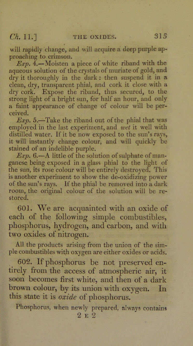 will rapidly change, and will acquire a deep purple ap- proaching to crimson. Exp. 4.—Moisten a piece of white riband with the aqueous solution of the crystals of muriate of gold, and dry it thoroughly in the dark : then suspend it in a clean, dry, transparent phial, and cork it close with a dry cork. Expose the riband, thus secured, to the strong light of a bright sun, for half an hour, and only a faint appearance of change of colour will be per- ceived. Exp. 5.—Take the riband out of the phial that was employed in the last experiment, and ivet it well with distilled water. If it be now exposed to the sun’s rays, it will instantly change colour, and will quickly be stained of an indelible purple. Exp. 6.—A little of the solution of sulphate of man- ganese being exposed in a glass phial to the light of the sun, its rose colour will be entirely destroyed. This is another experiment to show the de-oxidizing power of the sun’s rays. If the phial be removed into a dark room, the original colour of the solution will be re- stored. 601. We are acquainted with an oxide of each of the following simple combustibles, phosphorus, hydrogen, and carbon, and with two oxides of nitrogen. All the products arising from the union of the sim- ple combustibles with oxygen are either oxides or acids. 602. If phosphorus be not preserved en- tirely from the access of atmospheric air, it soon becomes first white, and then of a dark brown colour, by its union with oxygen. In this state it is oxide of phosphorus. Phosphorus, when newly prepared, always contains