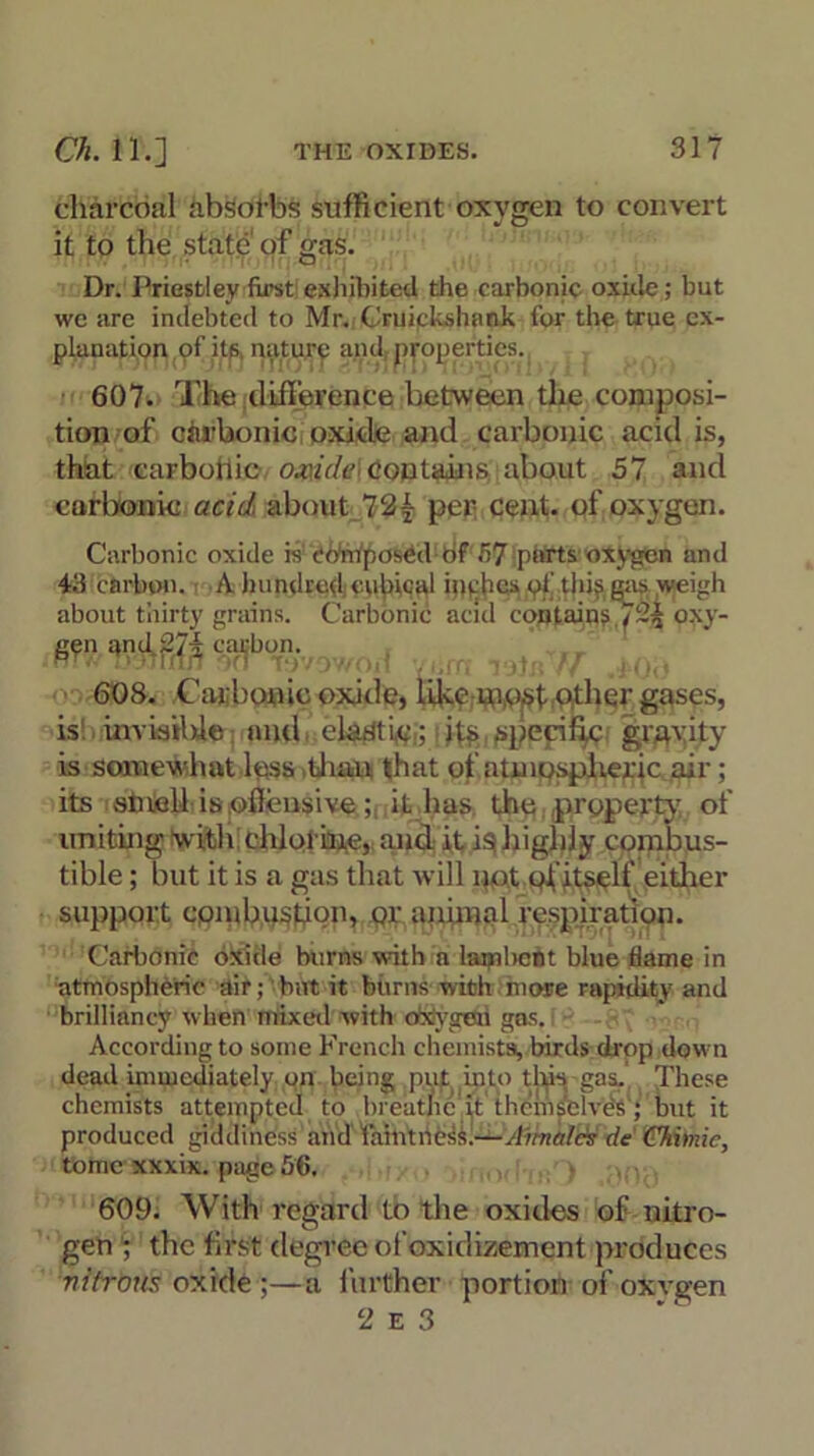 charcoal absorbs sufficient oxygen to convert J o it to the state of gas. Dr. Priestley first exhibited the carbonic oxide; but we are indebted to Mr. Cniickshank for the true ex- planation of its natury and, properties. 607. The difference between the composi- tion of carbonic oxide and carbonic acid is, that carbohie oxide contains about 57 and carbonic acid about 72- per cent, of oxygen. Carbonic oxide is composed of 57 parts oxygen and 43 carbon. A hundred cubical inches of this gas weigh about thirty grains. Carbonic acid contains oxy- gen and carbon. 608. Carbonic oxide, likeother gases, is inviailxie and eladtLe,; its specific gravity is somewhat lpss ,thau that of atmpspheric air; its stneU is,offensive; it has the .property of uniting with chlorine, and it is highly combus- tible ; but it is a gas that will pot ofitself either support cpiubpstlon, qv animal respiration. Carbonic oxide burns with a lambent blue dame in atmospheric air; but it burns with more rapidity and brilliancy when mixed with oxygen gas. According to some French chemists, birds drop down dead immediately on being put into tins gas. These chemists attempted to hreat/ic'it thciiiselves; but it produced giddiness and faintness.—Aimales de Chime, tome xxxik. page 56. 609. With regard to the oxides of nitro- gen ; the first degree ofoxidizement produces nitrous oxide ;—a further portion of oxvgen 2 e 3