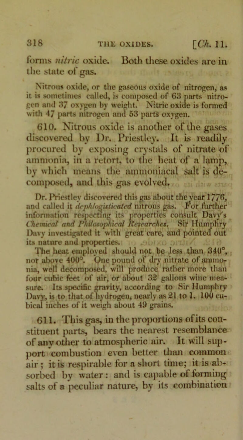 forms nitric oxide. Both these oxides are in the state of gas. Nitrous oxide, or the gaseous oxide of nitrogen, as it is sometimes called, is composed of 63 parts nitro- gen and 37 oxygen by weight. Nitric oxide is formed with 47 parts nitrogen nnd 53 parts oxygen. G10. Nitrous oxide is another of the gases discovered by l)r. Priestley. It is readily procured by exposing crystals of nitrate of ammonia, ill a retort, to the heat of a lamp, by which means the mnmoniacal salt is de- comjxxsed, and this gas evolved. Dr. Priestley discovered this gas about the vear 1776, and called it dcphlo^uticalcd nitrous gas. For further information respecting its properties consult Davy's Chemical and Philosophical Itetearchct. Sir Humphry Davy investigated it with great care, and pointed out its nature nnd properties. The heat employed should not be less than 340°, nor above 400°. One pound of dry nitrate of ammo- nia, well decomposed, will produce rather more than four cubic feet of air, or about 32 gallons wine mea- sure. Its specific gravity, according to Sir Humphry Davy, is to that of hydrogen, nearly ns 21 to 1. 100 cu- bical inches of it weigh about 40 grains. 611. This gas, in the proportions ofits con- stituent parts, bears the nearest resemblance of anv other to atmospheric air. It will sup- port combustion even better than common air ; it is respirable for a short time; it is ab- sorbed by water : and is capable of forming salts of a peculiar nature, by its combination